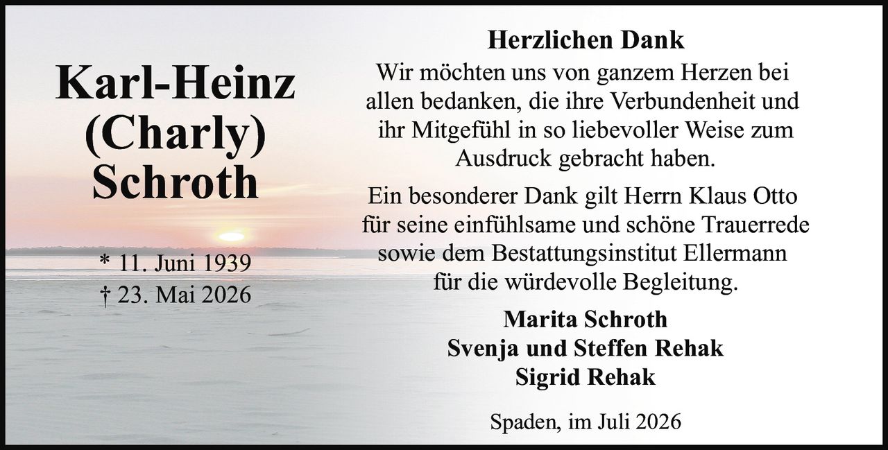 <p><strong>Karl-Heinz (Charly) Schroth</strong></p><p>* 11. Juni 1939<br>† 23. Mai 2026</p><p><strong>Herzlichen Dank</strong></p><p>Wir möchten uns von ganzem Herzen bei allen bedanken, die ihre Verbundenheit und ihr Mitgefühl in so liebevoller Weise zum Ausdruck gebracht haben.</p><p>Ein besonderer Dank gilt Herrn Klaus Otto für seine einfühlsame und schöne Trauerrede sowie dem Bestattungsinstitut Ellermann für die würdevolle Begleitung.</p><p>Marita Schroth<br>Svenja und Steffen Rehak<br>Sigrid Rehak</p><p>Spaden, im Juli 2026</p>