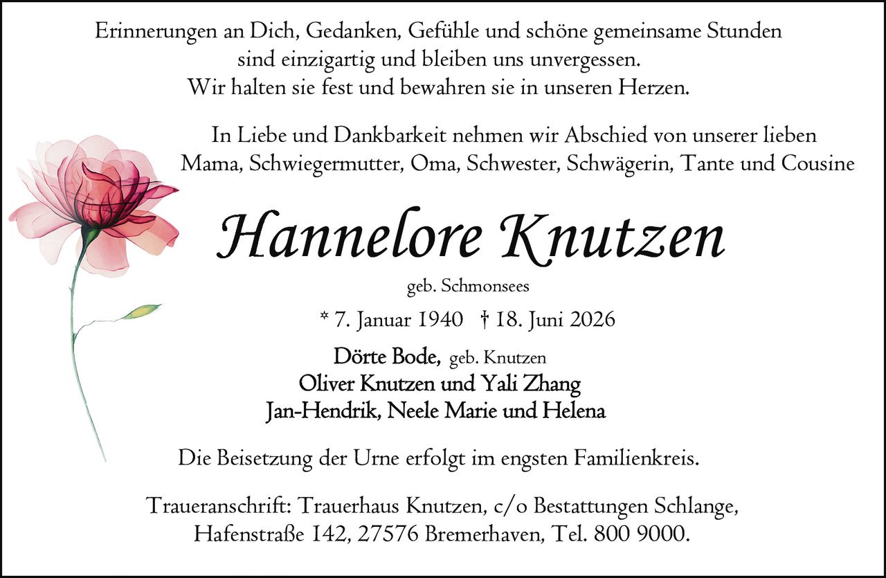 <p>geb. Schmonsees<br/>* 7. Januar 1940 † 18. Juni 2026</p>

<p>Erinnerungen an Dich, Gedanken, Gefühle und schöne gemeinsame Stunden sind einzigartig und bleiben uns unvergessen.<br/>Wir halten sie fest und bewahren sie in unseren Herzen.</p>

<p>In Liebe und Dankbarkeit nehmen wir Abschied von unserer lieben Mama, Schwiegermutter, Oma, Schwester, Schwägerin, Tante und Cousine</p>

<p><strong>Hannelore Knutzen</strong><br/>geb. Schmonsees<br/>* 7. Januar 1940 † 18. Juni 2026</p>

<p>Dörte Bode, geb. Knutzen<br/>Oliver Knutzen und Yali Zhang<br/>Jan-Hendrik, Neele Marie und Helena</p>

<p>Die Beisetzung der Urne erfolgt im engsten Familienkreis.</p>

<p>Traueranschrift: Trauerhaus Knutzen, c/o Bestattungen Schlange, Hafenstraße 142, 27576 Bremerhaven, Tel. 800 9000.</p>