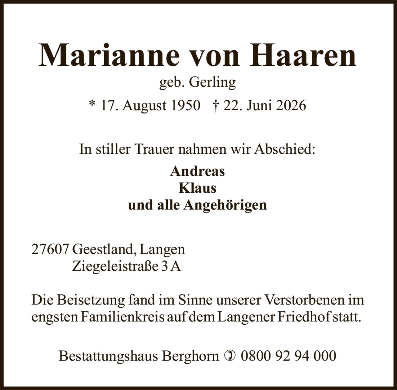 <p><strong>Marianne von Haaren</strong></p><p>geb. Gerling</p><p>* 17. August 1950  † 22. Juni 2026</p><p>In stiller Trauer nahmen wir Abschied:</p><p><strong>Andreas</strong><br/><strong>Klaus</strong><br/>und alle Angehörigen</p><p>27607 Geestland, Langen<br/>Ziegeleistraße 3 A</p><p>Die Beisetzung fand im Sinne unserer Verstorbenen im engsten Familienkreis auf dem Langener Friedhof statt.</p><p>Bestattungshaus Berghorn ☎ 0800 92 94 000</p>