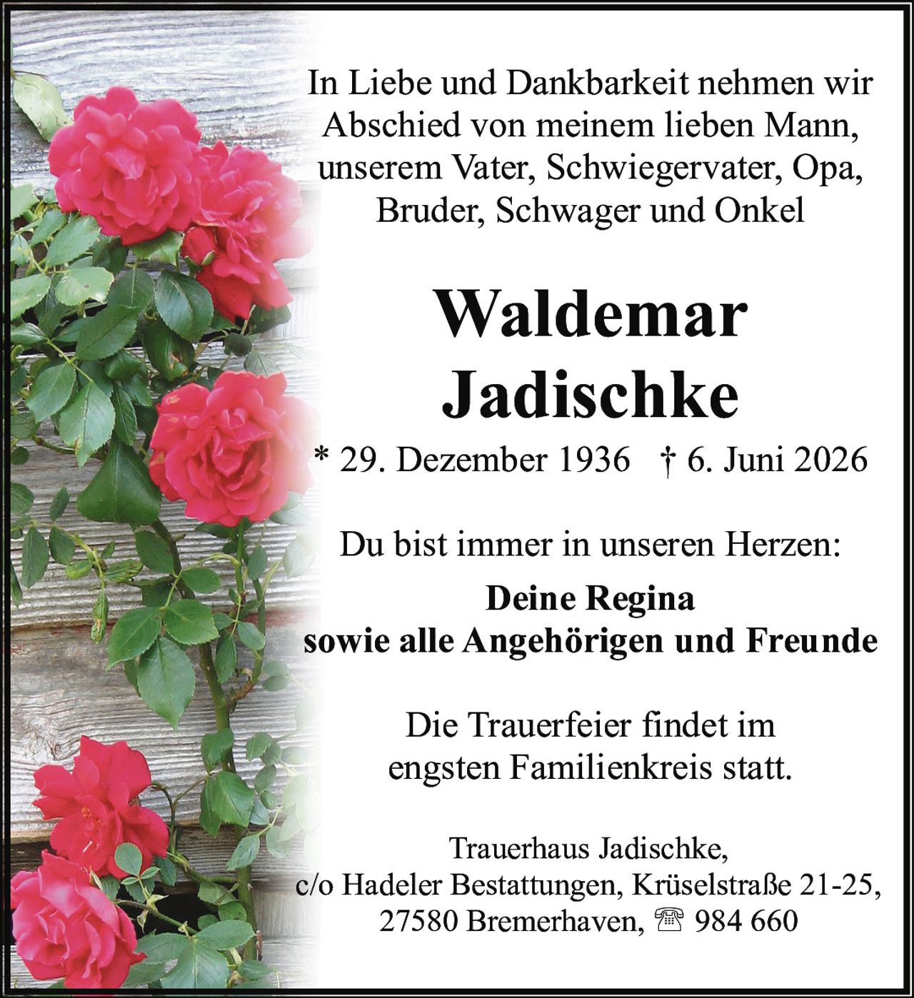 <p>* 29. Dezember 1936 † 6. Juni 2026</p>

<p>In Liebe und Dankbarkeit nehmen wir Abschied von meinem lieben Mann, unserem Vater, Schwiegervater, Opa, Bruder, Schwager und Onkel</p>

<p>Du bist immer in unseren Herzen:</p>

<p><strong>Deine Regina</strong><br>sowie alle Angehörigen und Freunde</p>

<p>Die Trauerfeier findet im engsten Familienkreis statt.</p>

<p>Trauerhaus Jadischke,<br>c/o Hadeler Bestattungen, Krüselstraße 21-25,<br>27580 Bremerhaven, ☎ 984 660</p>