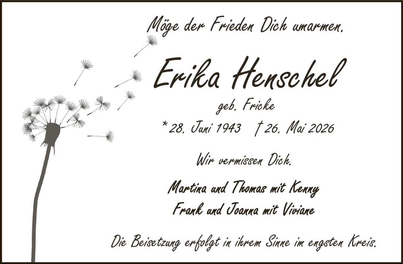 <p>geb. Fricke</p>
<p>* 28. Juni 1943 † 26. Mai 2026</p>
<p>Möge der Frieden Dich umarmen.</p>
<p>Wir vermissen Dich.</p>
<p>Martina und Thomas mit Nenny</p>
<p>Frank und Joanna mit Viviane</p>
<p>Die Beisetzung erfolgt in ihrem Sinne im engsten Kreis.</p>