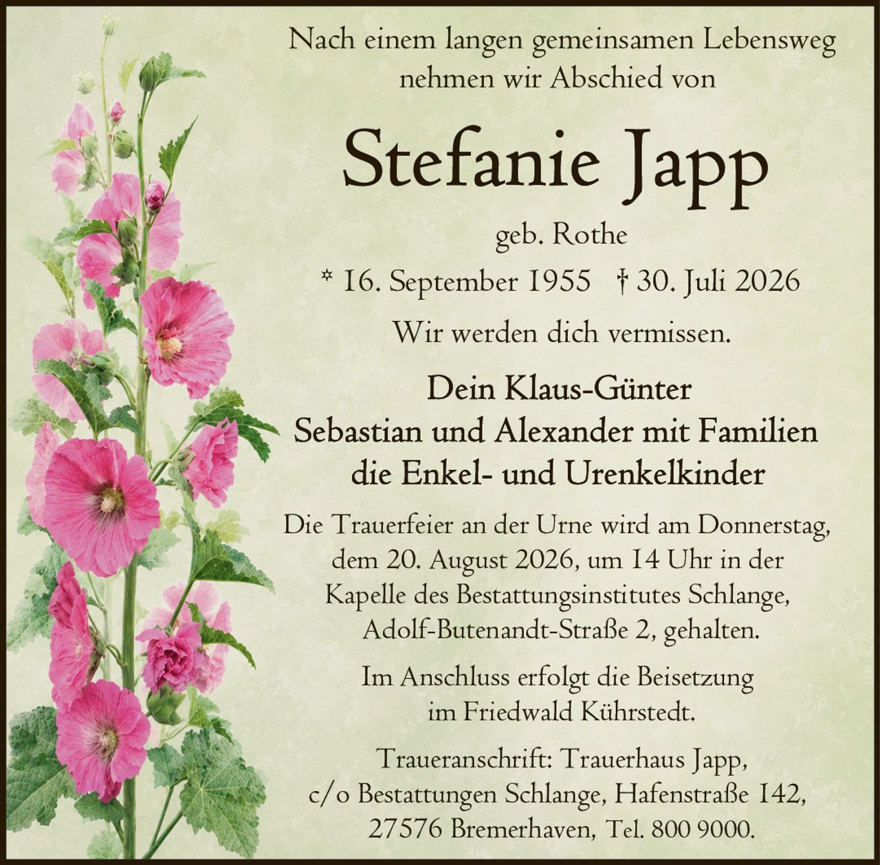 <p>Nach einem langen gemeinsamen Lebensweg nehmen wir Abschied von</p>

<p><strong>Stefanie Japp</strong><br>geb. Rothe<br>* 16. September 1955 † 30. Juli 2026</p>

<p>Wir werden dich vermissen.</p>

<p>Dein Klaus-Günter<br>Sebastian und Alexander mit Familien<br>die Enkel- und Urenkelkinder</p>

<p>Die Trauerfeier an der Urne wird am Donnerstag, dem 20. August 2026, um 14 Uhr in der Kapelle des Bestattungsinstitutes Schlange, Adolf-Butenandt-Straße 2, gehalten.</p>

<p>Im Anschluss erfolgt die Beisetzung im Friedwald Kührstedt.</p>

<p>Traueranschrift: Trauerhaus Japp, c/o Bestattungen Schlange, Hafenstraße 142, 27576 Bremerhaven, Tel. 800 9000.</p>