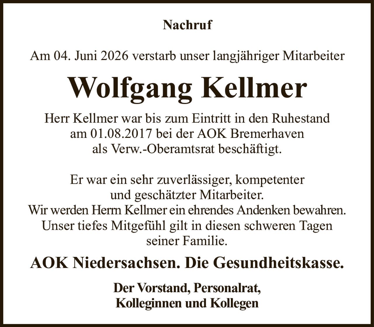 NachrufAm 04. Juni 2026 verstarb unser langjähriger MitarbeiterWolfgang KellmerHerr Kellmer war bis zum Eintritt in den Ruhestandam 01.08.2017 bei der AOK Bremerhavenals Verw.-Oberamtsrat beschäftigt.Er war ein sehr zuverlässiger, kompetenterund geschätzter Mitarbeiter.Wir werden Herrn Kellmer ein ehrendes Andenken bewahren.Unser tiefes Mitgefühl gilt in diesen schweren Tagenseiner Familie.AOK Niedersachsen. Die Gesundheitskasse.Der Vorstand, Personalrat,Kolleginnen und Kollegen