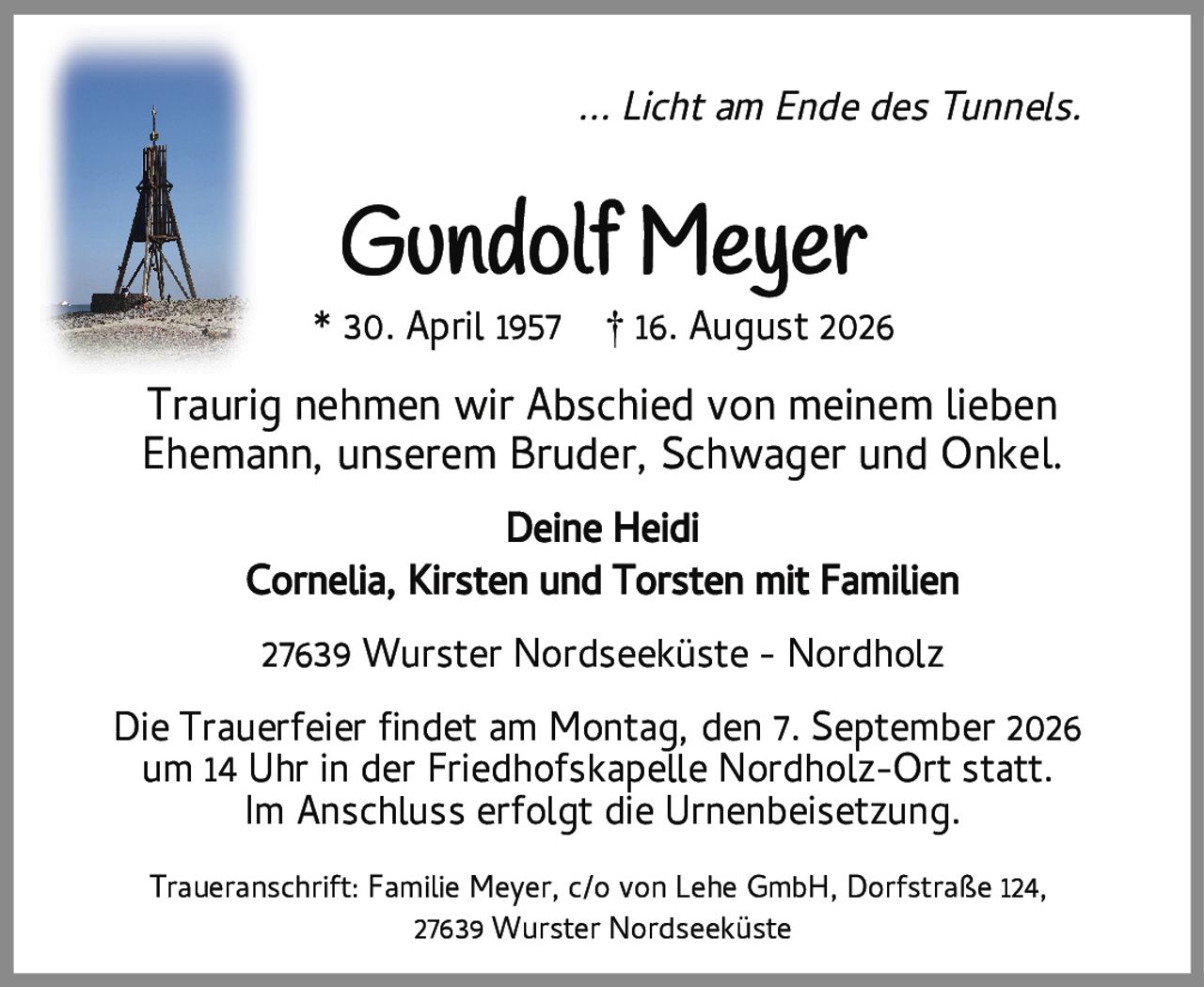 ... Licht am Ende des Tunnels.<br><br><strong>Gundolf Meyer</strong><br>* 30. April 1957 † 16. August 2026<br><br>Traurig nehmen wir Abschied von meinem lieben Ehemann, unserem Bruder, Schwager und Onkel.<br><br>Deine Heidi<br>Cornelia, Kirsten und Torsten mit Familien<br><br>27639 Wurster Nordseeküste - Nordholz<br><br>Die Trauerfeier findet am Montag, den 7. September 2026 um 14 Uhr in der Friedhofskapelle Nordholz-Ort statt. Im Anschluss erfolgt die Urnenbeisetzung.<br><br>Traueranschrift: Familie Meyer, c/o von Lehe GmbH, Dorfstraße 124, 27639 Wurster Nordseeküste