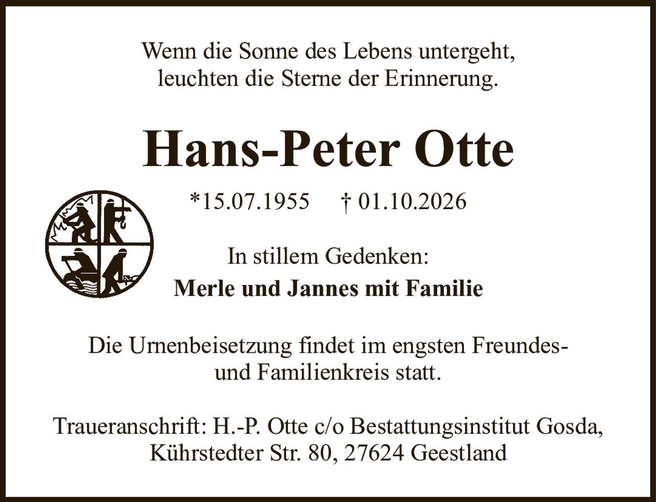 Wenn die Sonne des Lebens untergeht,leuchten die Sterne der Erinnerung.Hans-Peter Otte*15.07.1955†01.10.2026Die Urnenbeisetzung findet im engsten Freundes-und Familienkreis statt.Traueranschrift: H.-P. Otte c/o Bestattungsinstitut Gosda,Kührstedter Str. 80, 27624 GeestlandIn stillem Gedenken:Merle und Jannes mit Familie