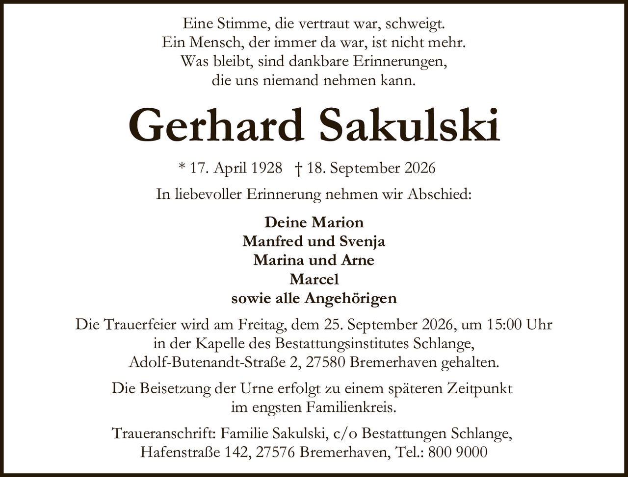 <p>Eine Stimme, die vertraut war, schweigt.<br/>Ein Mensch, der immer da war, ist nicht mehr.<br/>Was bleibt, sind dankbare Erinnerungen,<br/>die uns niemand nehmen kann.</p><p><strong>Gerhard Sakulski</strong><br/>* 17. April 1928 † 18. September 2026</p><p>In liebevoller Erinnerung nehmen wir Abschied:</p><p><strong>Deine Marion</strong><br/><strong>Manfred und Svenja</strong><br/><strong>Marina und Arne</strong><br/><strong>Marcel</strong><br/>sowie alle Angehörigen</p><p>Die Trauerfeier wird am Freitag, dem 25. September 2026, um 15:00 Uhr<br/>in der Kapelle des Bestattungsinstitutes Schlange,<br/>Adolf-Butenandt-Straße 2, 27580 Bremerhaven gehalten.</p><p>Die Beisetzung der Urne erfolgt zu einem späteren Zeitpunkt<br/>im engsten Familienkreis.</p><p>Traueranschrift: Familie Sakulski, c/o Bestattungen Schlange,<br/>Hafenstraße 142, 27576 Bremerhaven, Tel.: 800 9000</p>