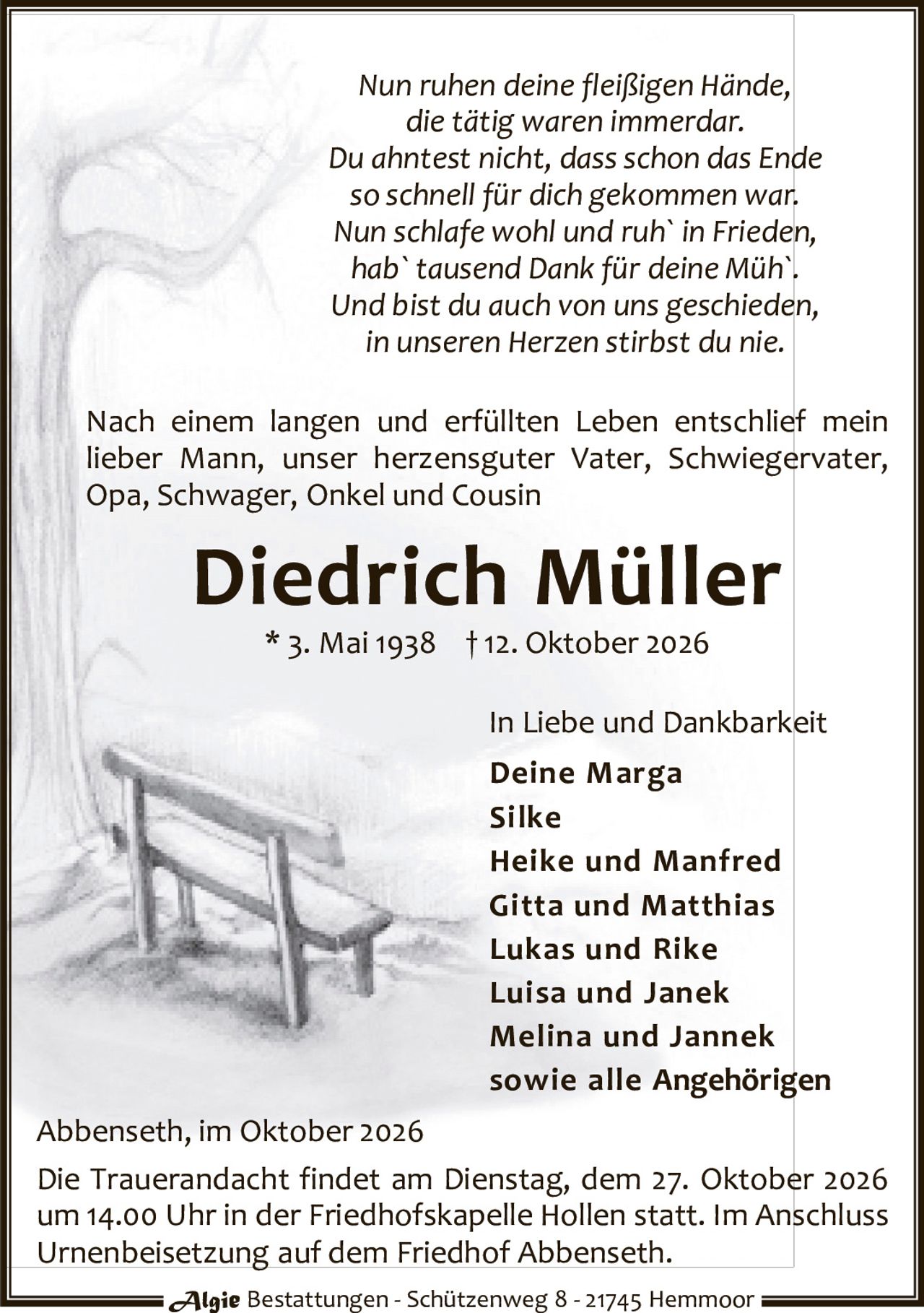 <p><i>Nun ruhen deine fleißigen Hände,<br>die tätig waren immerdar.<br>Du ahntest nicht, dass schon das Ende<br>so schnell für dich gekommen war.<br>Nun schlafe wohl und ruh` in Frieden,<br>hab` tausend Dank für deine Müh`.<br>Und bist du auch von uns geschieden,<br>in unseren Herzen stirbst du nie.</i></p><p>Nach einem langen und erfüllten Leben entschlief mein lieber Mann, unser herzensguter Vater, Schwiegervater, Opa, Schwager, Onkel und Cousin</p><p><strong>Diedrich Müller</strong><br>* 3. Mai 1938 † 12. Oktober 2026</p><p>In Liebe und Dankbarkeit</p><p><strong>Deine Marga<br>Silke<br>Heike und Manfred<br>Gitta und Matthias<br>Lukas und Rike<br>Luisa und Janek<br>Melina und Jannek<br>sowie alle Angehörigen</strong></p><p>Abbenseth, im Oktober 2026</p><p>Die Trauerandacht findet am Dienstag, dem 27. Oktober 2026 um 14.00 Uhr in der Friedhofskapelle Hollen statt. Im Anschluss Urnenbeisetzung auf dem Friedhof Abbenseth.</p><p>Algie Bestattungen - Schützenweg 8 - 21745 Hemmoor</p>
