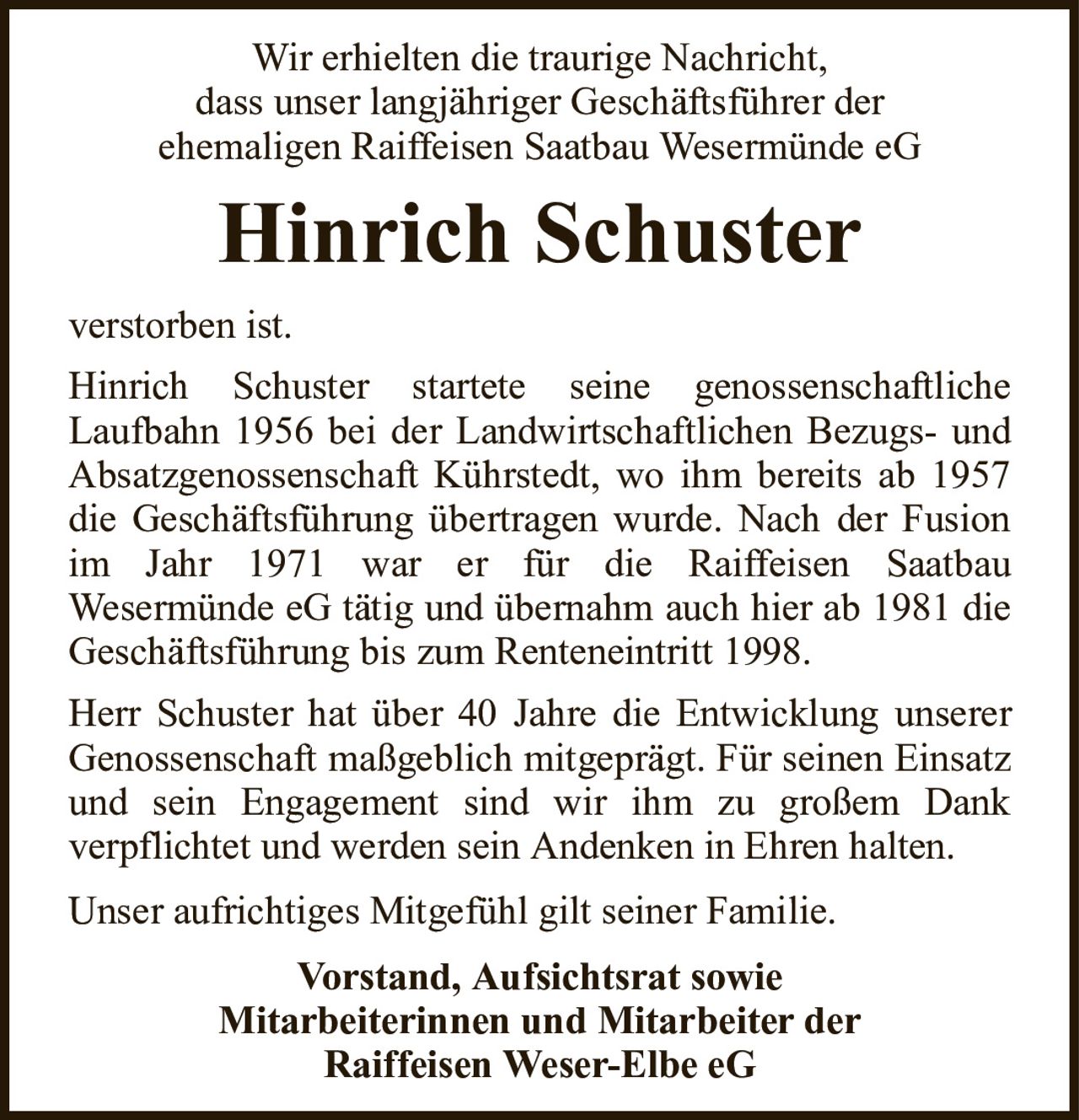 Wir erhielten die traurige Nachricht,dass unser langjähriger Geschäftsführer derehemaligen Raiffeisen Saatbau Wesermünde eGHinrich Schusterverstorben ist.Vorstand, Aufsichtsrat sowieMitarbeiterinnen und Mitarbeiter derRaiffeisen Weser-Elbe eGHinrich Schuster startete seine genossenschaftlicheLaufbahn 1956 bei der Landwirtschaftlichen Bezugs- und Absatzgenossenschaft Kührstedt, wo ihm bereits ab 1957 die Geschäftsführung übertragen wurde. Nach der Fusion im Jahr 1971 war er für die Raiffeisen SaatbauWesermünde eG tätig und übernahm auch hier ab 1981 die Geschäftsführung bis zum Renteneintritt 1998.Herr Schuster hat über 40 Jahre die Entwicklung unserer Genossenschaft maßgeblich mitgeprägt. Für seinen Einsatz und sein Engagement sind wir ihm zu großem Dankverpflichtet und werden sein Andenken in Ehren halten.Unser aufrichtiges Mitgefühl gilt seiner Familie.