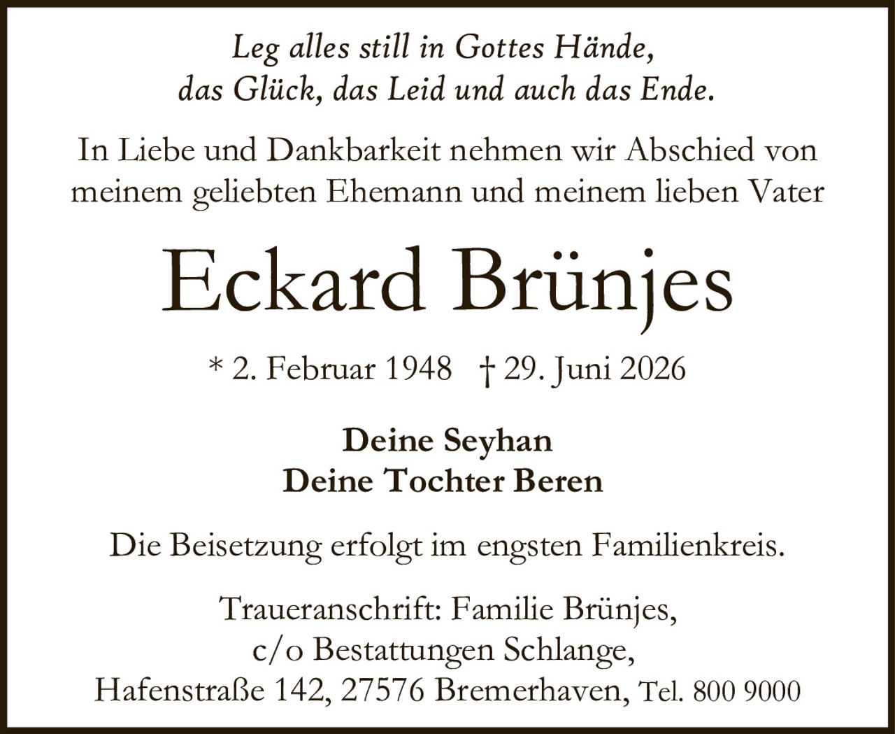 <i>Leg alles still in Gottes Hände,<br/>das Glück, das Leid und auch das Ende.</i><br/><br/>In Liebe und Dankbarkeit nehmen wir Abschied von<br/>meinem geliebten Ehemann und meinem lieben Vater<br/><br/><strong>Eckard Brünjes</strong><br/><br/>* 2. Februar 1948 † 29. Juni 2026<br/><br/>Deine Seyhan<br/>Deine Tochter Beren<br/><br/>Die Beisetzung erfolgt im engsten Familienkreis.<br/><br/>Traueranschrift: Familie Brünjes,<br/>c/o Bestattungen Schlange,<br/>Hafenstraße 142, 27576 Bremerhaven, Tel. 800 9000