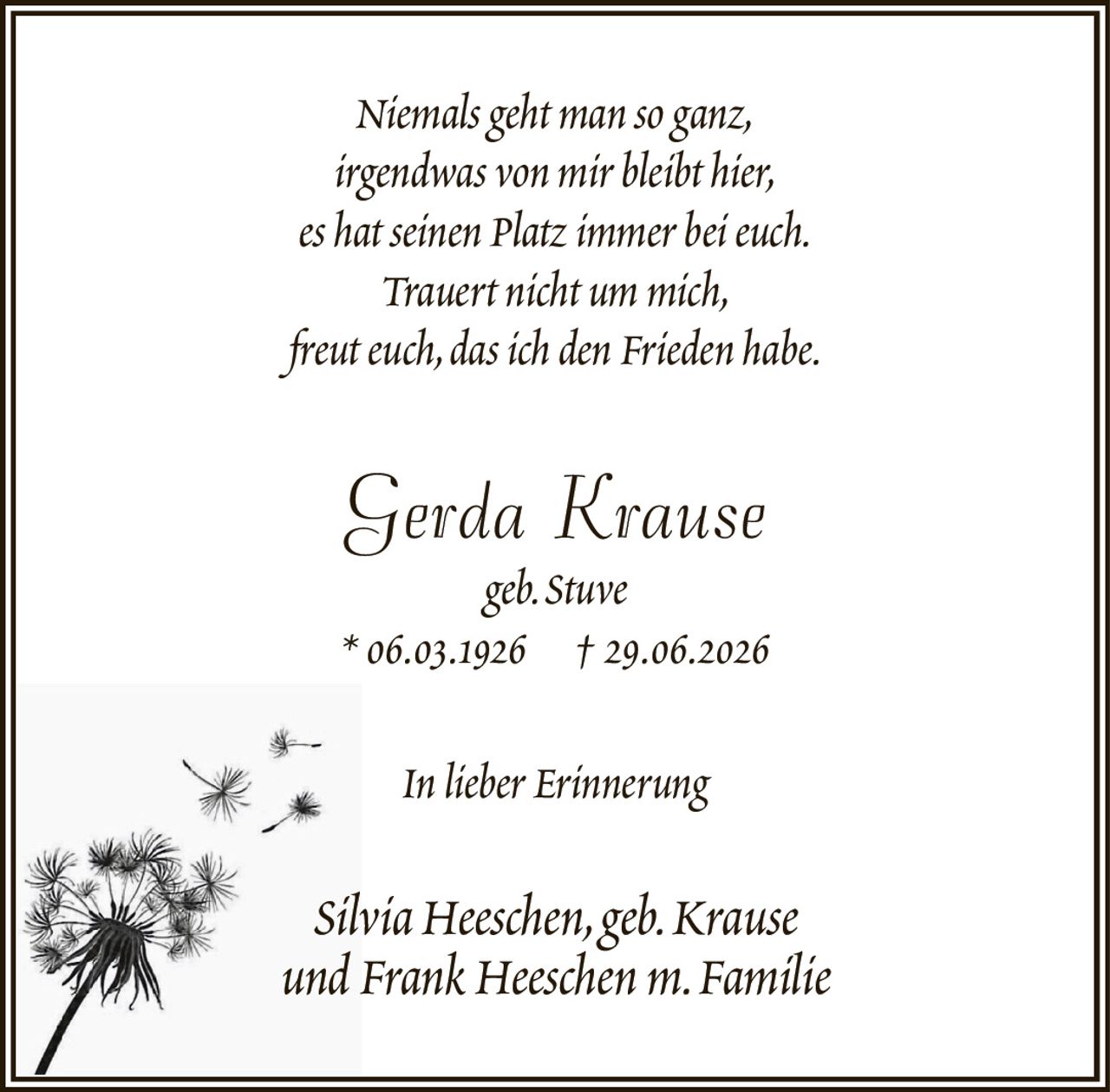 Niemals geht man so ganz,irgendwas von mir bleibt hier,es hat seinen Platz immer bei euch.Trauert nicht um mich,freut euch, das ich den Frieden habe.Gerda Krausegeb. Stuve* 06.03.1926† 29.06.2026In lieber ErinnerungSilvia Heeschen, geb. Krauseund Frank Heeschen m. Familie