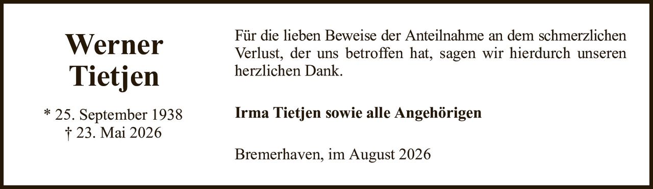 WernerTietjen* 25. September 1938† 23. Mai 2026Irma Tietjen sowie alle AngehörigenBremerhaven, im August 2026Für die lieben Beweise der Anteilnahme an dem schmerzlichenVerlust, der uns betroffen hat, sagen wir hierdurch unseren herzlichen Dank.