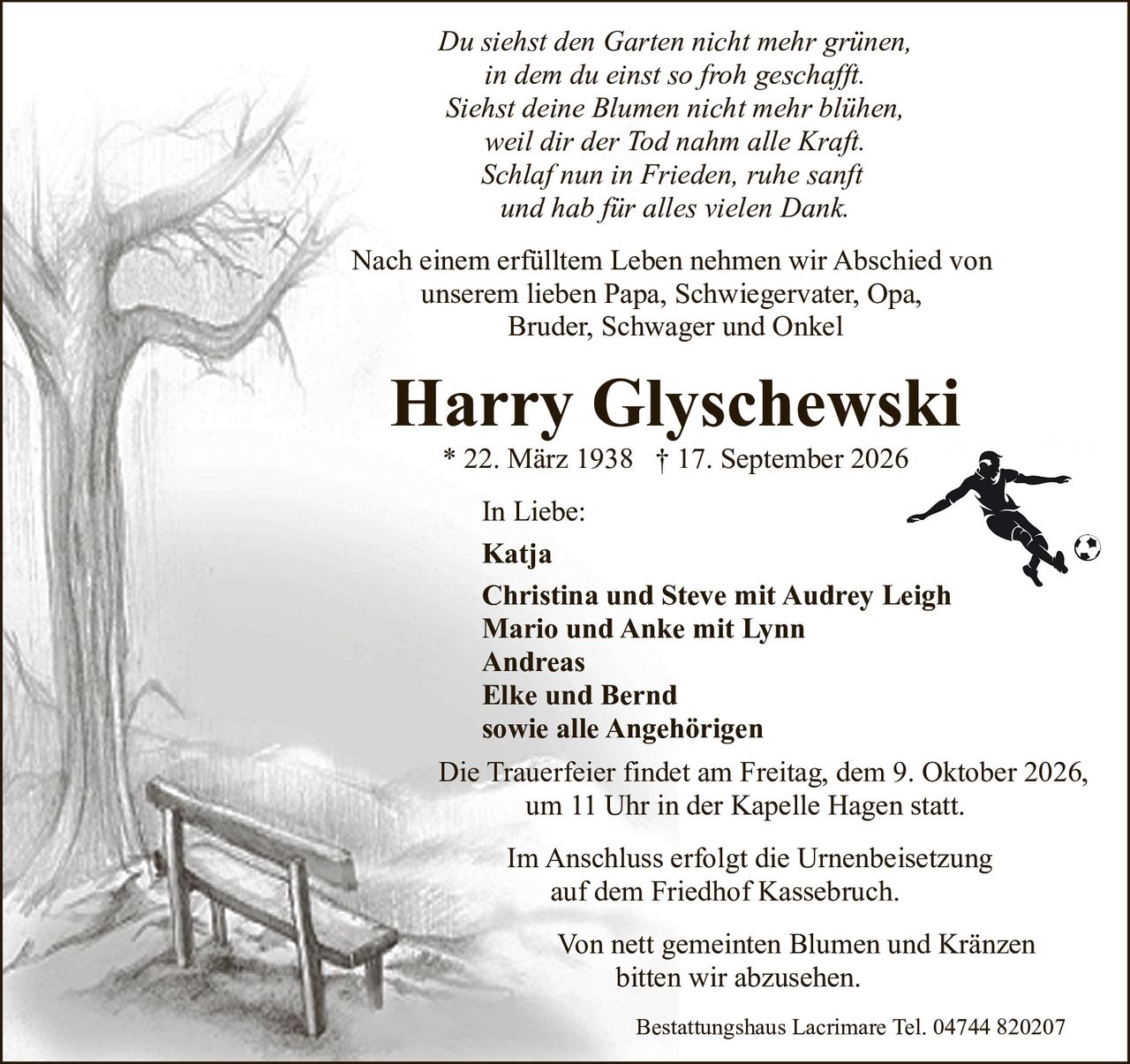<p><i>Du siehst den Garten nicht mehr grünen,<br>in dem du einst so froh geschafft.<br>Siehst deine Blumen nicht mehr blühen,<br>weil dir der Tod nahm alle Kraft.<br>Schlaf nun in Frieden, ruhe sanft<br>und hab für alles vielen Dank.</i></p><p>Nach einem erfülltem Leben nehmen wir Abschied von unserem lieben Papa, Schwiegervater, Opa, Bruder, Schwager und Onkel</p><p><strong>Harry Glyschewski</strong><br>* 22. März 1938 † 17. September 2026</p><p><strong>In Liebe:</strong><br>Katja<br>Christina und Steve mit Audrey Leigh<br>Mario und Anke mit Lynn<br>Andreas<br>Elke und Bernd<br>sowie alle Angehörigen</p><p>Die Trauerfeier findet am Freitag, dem 9. Oktober 2026, um 11 Uhr in der Kapelle Hagen statt.</p><p>Im Anschluss erfolgt die Urnenbeisetzung auf dem Friedhof Kassebruch.</p><p>Von nett gemeinten Blumen und Kränzen bitten wir abzusehen.</p><p>Bestattungshaus Lacrimare Tel. 04744 820207</p>