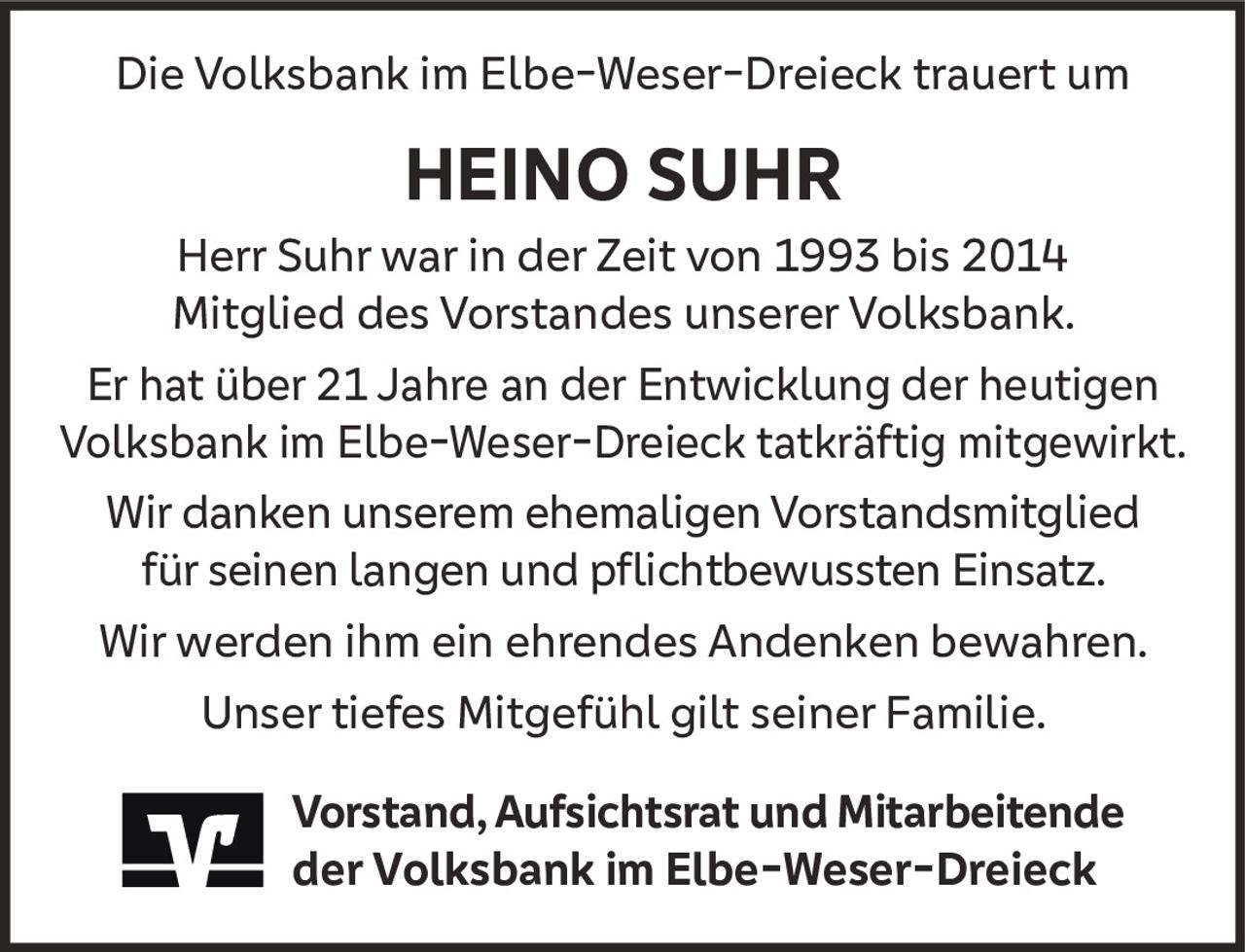 <p>Die Volksbank im Elbe-Weser-Dreieck trauert um</p>

<p><strong>HEINO SUHR</strong></p>

<p>Herr Suhr war in der Zeit von 1993 bis 2014 Mitglied des Vorstandes unserer Volksbank.</p>

<p>Er hat über 21 Jahre an der Entwicklung der heutigen Volksbank im Elbe-Weser-Dreieck tatkräftig mitgewirkt.</p>

<p>Wir danken unserem ehemaligen Vorstandsmitglied für seinen langen und pflichtbewussten Einsatz.</p>

<p>Wir werden ihm ein ehrendes Andenken bewahren.</p>

<p>Unser tiefes Mitgefühl gilt seiner Familie.</p>

<p><strong>Vorstand, Aufsichtsrat und Mitarbeitende der Volksbank im Elbe-Weser-Dreieck</strong></p>
