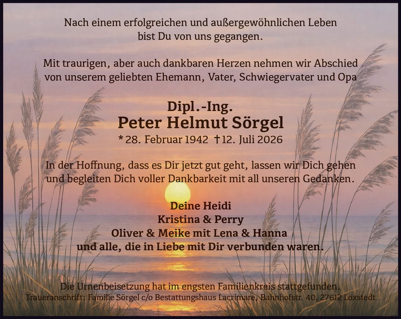 <p>Nach einem erfolgreichen und außergewöhnlichen Leben bist Du von uns gegangen.</p>

<p>Mit traurigen, aber auch dankbaren Herzen nehmen wir Abschied von unserem geliebten Ehemann, Vater, Schwiegervater und Opa</p>

<p><strong>Dipl.-Ing. Peter Helmut Sörgel</strong></p>

<p>* 28. Februar 1942 † 12. Juli 2026</p>

<p>In der Hoffnung, dass es Dir jetzt gut geht, lassen wir Dich gehen und begleiten Dich voller Dankbarkeit mit all unseren Gedanken.</p>

<p><strong>Deine Heidi</strong><br>
<strong>Kristina & Perry</strong><br>
<strong>Oliver & Meike mit Lena & Hanna</strong><br>
und alle, die in Liebe mit Dir verbunden waren.</p>

<p>Die Urnenbeisetzung hat <i>im engsten Familienkreis</i> stattgefunden.</p>

<p>Traueranschrift: Familie Sörgel c/o Bestattungshaus Lacrimare, Bahnhofstr. 40, 27612 Loxstedt</p>