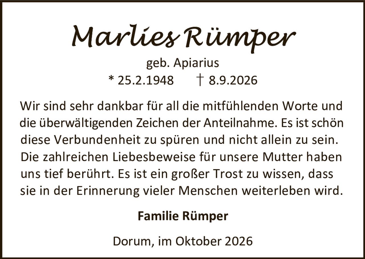 <p><strong>Marlies Rümper</strong><br>geb. Apiarius<br>* 25.2.1948 † 8.9.2026</p><p>Wir sind sehr dankbar für all die mitfühlenden Worte und die überwältigenden Zeichen der Anteilnahme. Es ist schön diese Verbundenheit zu spüren und nicht allein zu sein. Die zahlreichen Liebesbeweise für unsere Mutter haben uns tief berührt. Es ist ein großer Trost zu wissen, dass sie in der Erinnerung vieler Menschen weiterleben wird.</p><p><strong>Familie Rümper</strong></p><p>Dorum, im Oktober 2026</p>