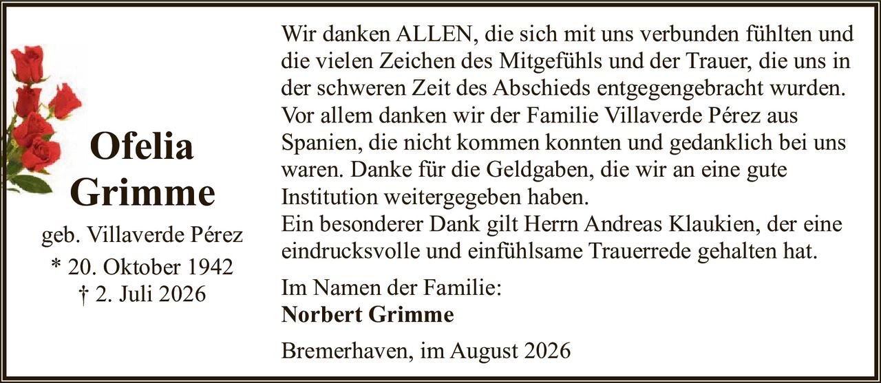 <p>Ofelia Grimme, geb. Villaverde Pérez<br>* 20. Oktober 1942<br>† 2. Juli 2026</p><p>Wir danken ALLEN, die sich mit uns verbunden fühlten und die vielen Zeichen des Mitgefühls und der Trauer, die uns in der schweren Zeit des Abschieds entgegengebracht wurden. Vor allem danken wir der Familie Villaverde Pérez aus Spanien, die nicht kommen konnten und gedanklich bei uns waren. Danke für die Geldgaben, die wir an eine gute Institution weitergegeben haben.</p><p>Ein besonderer Dank gilt Herrn Andreas Klaukien, der eine eindrucksvolle und einfühlsame Trauerrede gehalten hat.</p><p>Im Namen der Familie:<br><strong>Norbert Grimme</strong></p><p>Bremerhaven, im August 2026</p>