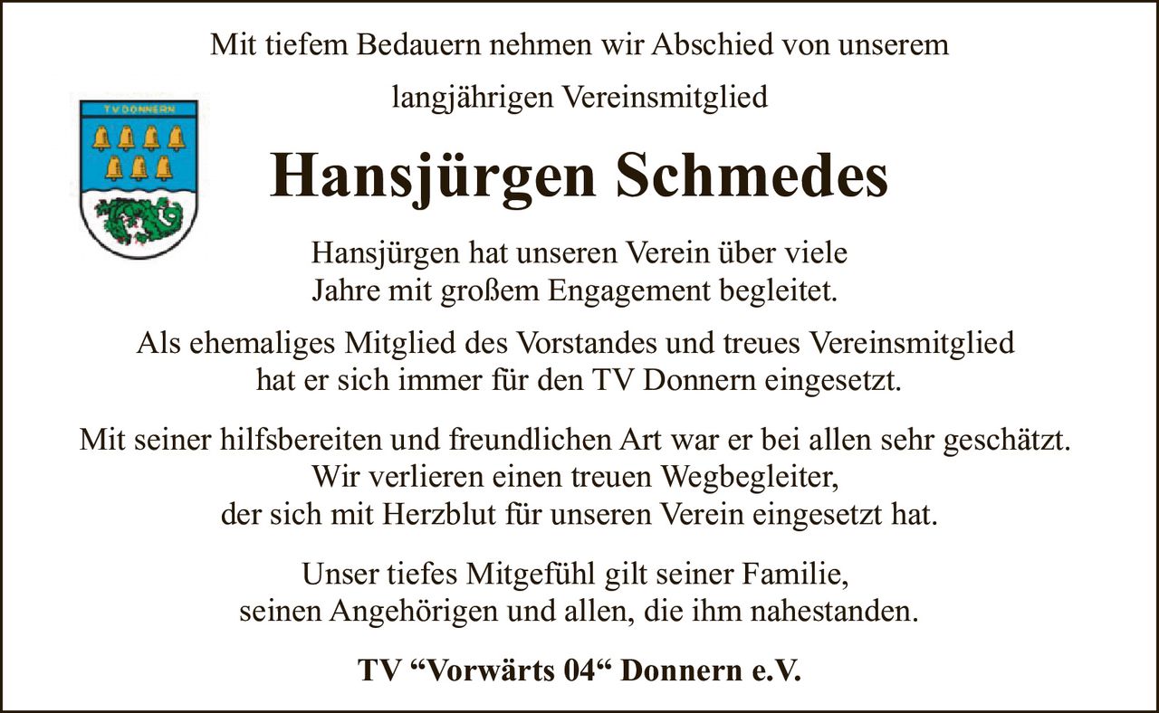 <p>Mit tiefem Bedauern nehmen wir Abschied von unserem langjährigen Vereinsmitglied</p>

<p><strong>Hansjürgen Schmedes</strong></p>

<p>Hansjürgen hat unseren Verein über viele Jahre mit großem Engagement begleitet. Als ehemaliges Mitglied des Vorstandes und treues Vereinsmitglied hat er sich immer für den TV Donnern eingesetzt.</p>

<p>Mit seiner hilfsbereiten und freundlichen Art war er bei allen sehr geschätzt. Wir verlieren einen treuen Wegbegleiter, der sich mit Herzblut für unseren Verein eingesetzt hat.</p>

<p>Unser tiefes Mitgefühl gilt seiner Familie, seinen Angehörigen und allen, die ihm nahestanden.</p>

<p>TV "Vorwärts 04" Donnern e.V.</p>