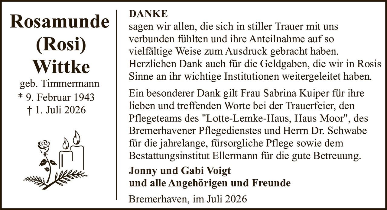 <p><strong>Rosamunde (Rosi) Wittke</strong><br>geb. Timmermann<br>* 9. Februar 1943<br>† 1. Juli 2026</p><p><strong>DANKE</strong></p><p>sagen wir allen, die sich in stiller Trauer mit uns verbunden fühlten und ihre Anteilnahme auf so vielfältige Weise zum Ausdruck gebracht haben. Herzlichen Dank auch für die Geldgaben, die wir in Rosis Sinne an ihr wichtige Institutionen weitergeleitet haben.</p><p>Ein besonderer Dank gilt Frau Sabrina Kuiper für ihre lieben und treffenden Worte bei der Trauerfeier, den Pflegeteams des "Lotte-Lemke-Haus, Haus Moor", des Bremerhavener Pflegedienstes und Herrn Dr. Schwabe für die jahrelange, fürsorgliche Pflege sowie dem Bestattungsinstitut Ellermann für die gute Betreuung.</p><p><strong>Jonny und Gabi Voigt</strong><br><strong>und alle Angehörigen und Freunde</strong></p><p>Bremerhaven, im Juli 2026</p>