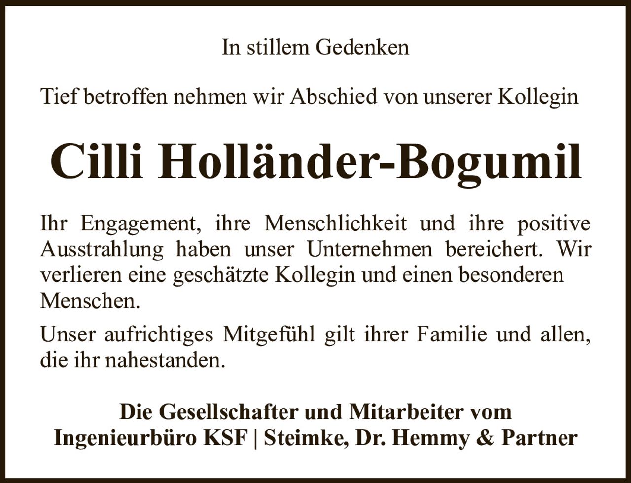 In stillem GedenkenCilli Holländer-BogumilDie Gesellschafter und Mitarbeiter vomIngenieurbüro KSF | Steimke, Dr. Hemmy & PartnerTief betroffen nehmen wir Abschied von unserer KolleginIhr Engagement, ihre Menschlichkeit und ihre positive Ausstrahlung haben unser Unternehmen bereichert. Wir verlieren eine geschätzte Kollegin und einen besonderenMenschen.Unser aufrichtiges Mitgefühl gilt ihrer Familie und allen, die ihr nahestanden.