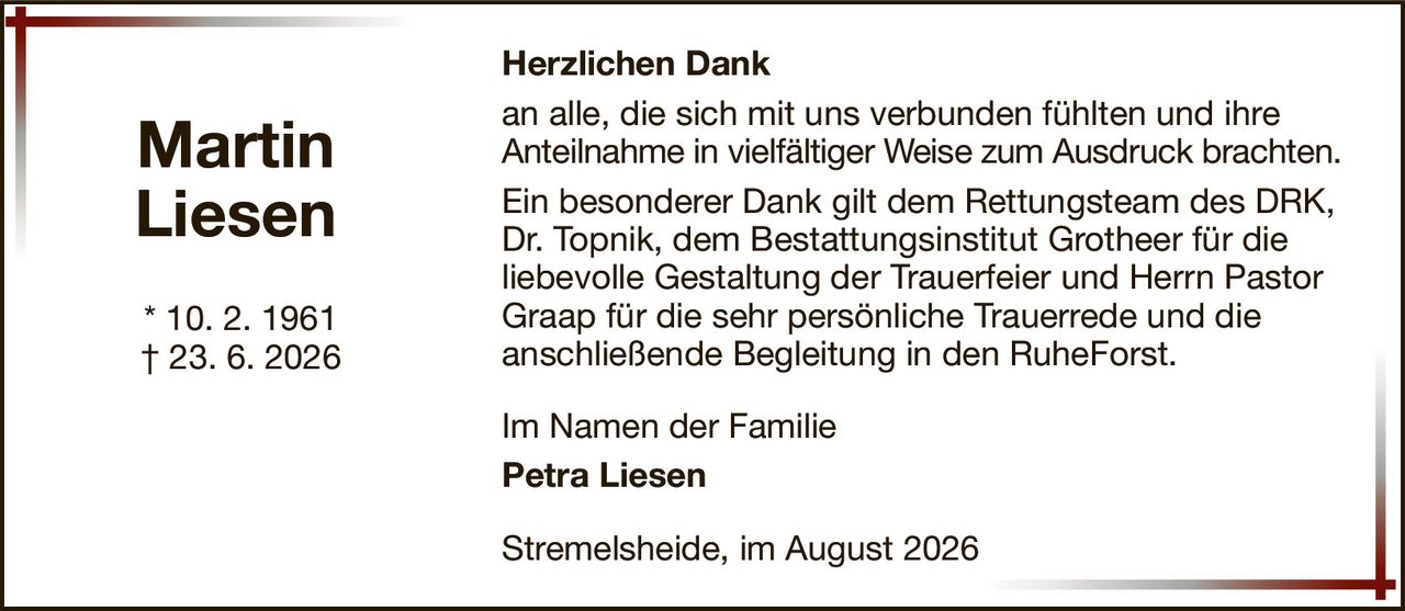MartinLiesen* 10. 2. 1961† 23. 6. 2026Im Namen der FamiliePetra LiesenStremelsheide, im August 2026Herzlichen Dankan alle, die sich mit uns verbunden fühlten und ihreAnteilnahme in vielfältiger Weise zum Ausdruck brachten.Ein besonderer Dank gilt dem Rettungsteam des DRK, Dr. Topnik, dem Bestattungsinstitut Grotheer für dieliebevolle Gestaltung der Trauerfeier und Herrn Pastor Graap für die sehr persönliche Trauerrede und dieanschließende Begleitung in den RuheForst.