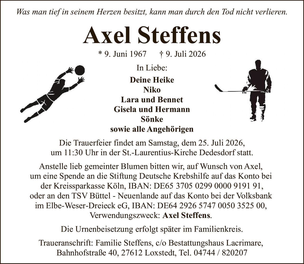 <p><i>Was man tief in seinem Herzen besitzt, kann man durch den Tod nicht verlieren.</i></p>

<p><strong>Axel Steffens</strong><br>* 9. Juni 1967 † 9. Juli 2026</p>

<p><strong>In Liebe:</strong><br>Deine Heike<br>Niko<br>Lara und Bennet<br>Gisela und Hermann<br>Sönke<br>sowie alle Angehörigen</p>

<p>Die Trauerfeier findet am Samstag, dem 25. Juli 2026,<br>um 11:30 Uhr in der St.-Laurentius-Kirche Dedesdorf statt.</p>

<p>Anstelle lieb gemeinter Blumen bitten wir, auf Wunsch von Axel,<br>um eine Spende an die Stiftung Deutsche Krebshilfe auf das Konto bei<br>der Kreissparkasse Köln, IBAN: DE65 3705 0299 0000 9191 91,<br>oder an den TSV Büttel - Neuenlande auf das Konto bei der Volksbank<br>im Elbe-Weser-Dreieck eG, IBAN: DE64 2926 5747 0050 3525 00,<br>Verwendungszweck: Axel Steffens.</p>

<p>Die Urnenbeisetzung erfolgt später im Familienkreis.</p>

<p>Traueranschrift: Familie Steffens, c/o Bestattungshaus Lacrimare,<br>Bahnhofstraße 40, 27612 Loxstedt, Tel. 04744 / 820207</p>