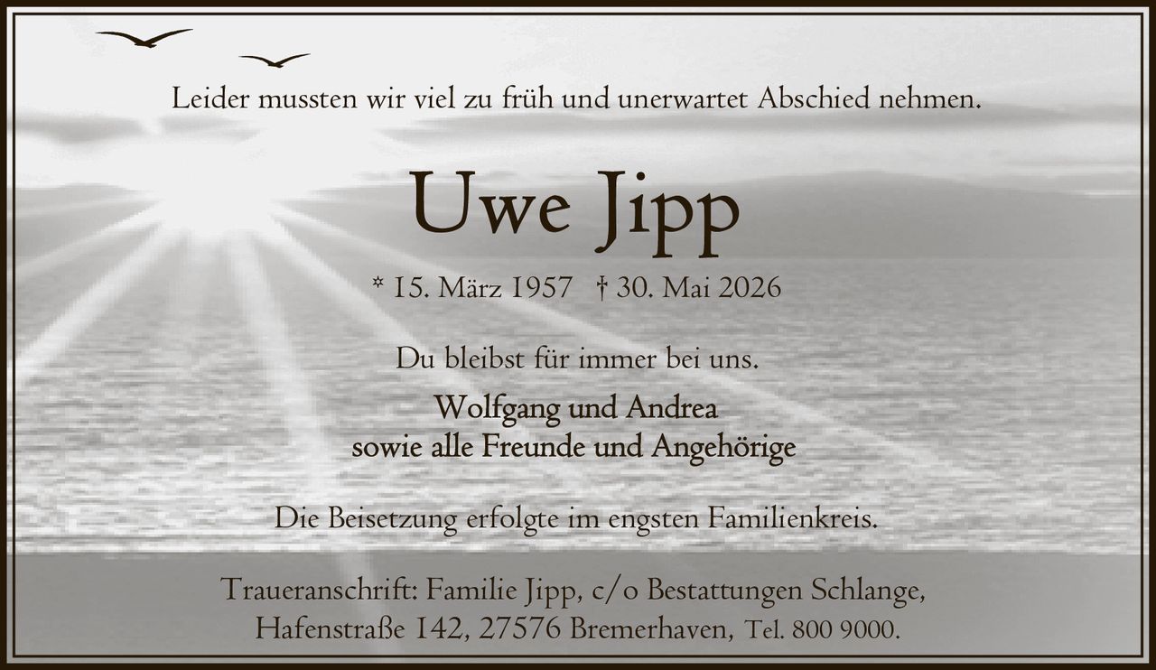 <p>Leider mussten wir viel zu früh und unerwartet Abschied nehmen.</p>
<p>Du bleibst für immer bei uns.</p>
<p>* 15. März 1957 † 30. Mai 2026</p>
<p>Wolfgang und Andrea<br/>sowie alle Freunde und Angehörige</p>
<p>Die Beisetzung erfolgte im engsten Familienkreis.</p>
<p>Traueranschrift: Familie Jipp, c/o Bestattungen Schlange,<br/>Hafenstraße 142, 27576 Bremerhaven, Tel. 800 9000.</p>