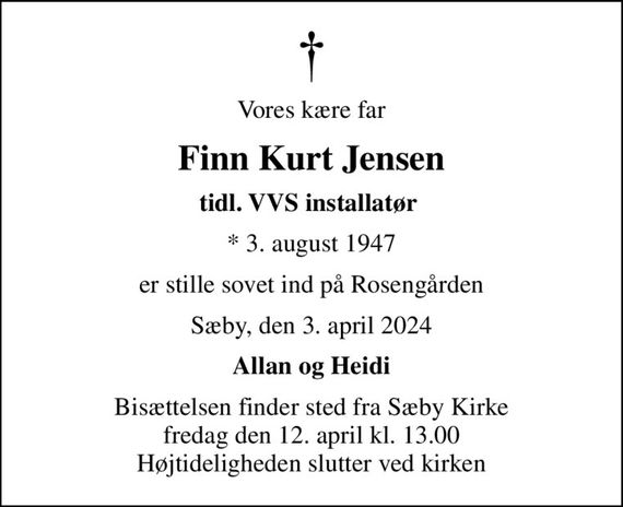 Vores kære far
Finn Kurt Jensen
tidl. VVS installatør 
* 3. august 1947
er stille sovet ind på Rosengården
Sæby, den 3. april 2024
Allan og Heidi
Bisættelsen finder sted fra Sæby Kirke  fredag den 12. april kl. 13.00  Højtideligheden slutter ved kirken