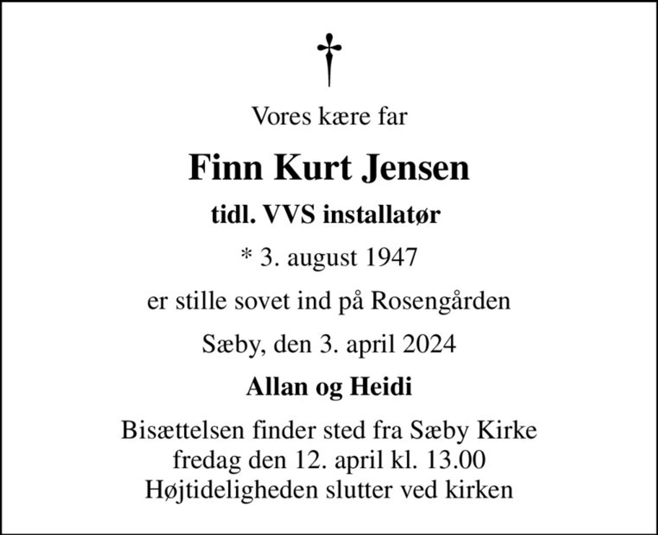 Vores kære far
Finn Kurt Jensen
tidl. VVS installatør 
* 3. august 1947
er stille sovet ind på Rosengården
Sæby, den 3. april 2024
Allan og Heidi
Bisættelsen finder sted fra Sæby Kirke  fredag den 12. april kl. 13.00  Højtideligheden slutter ved kirken