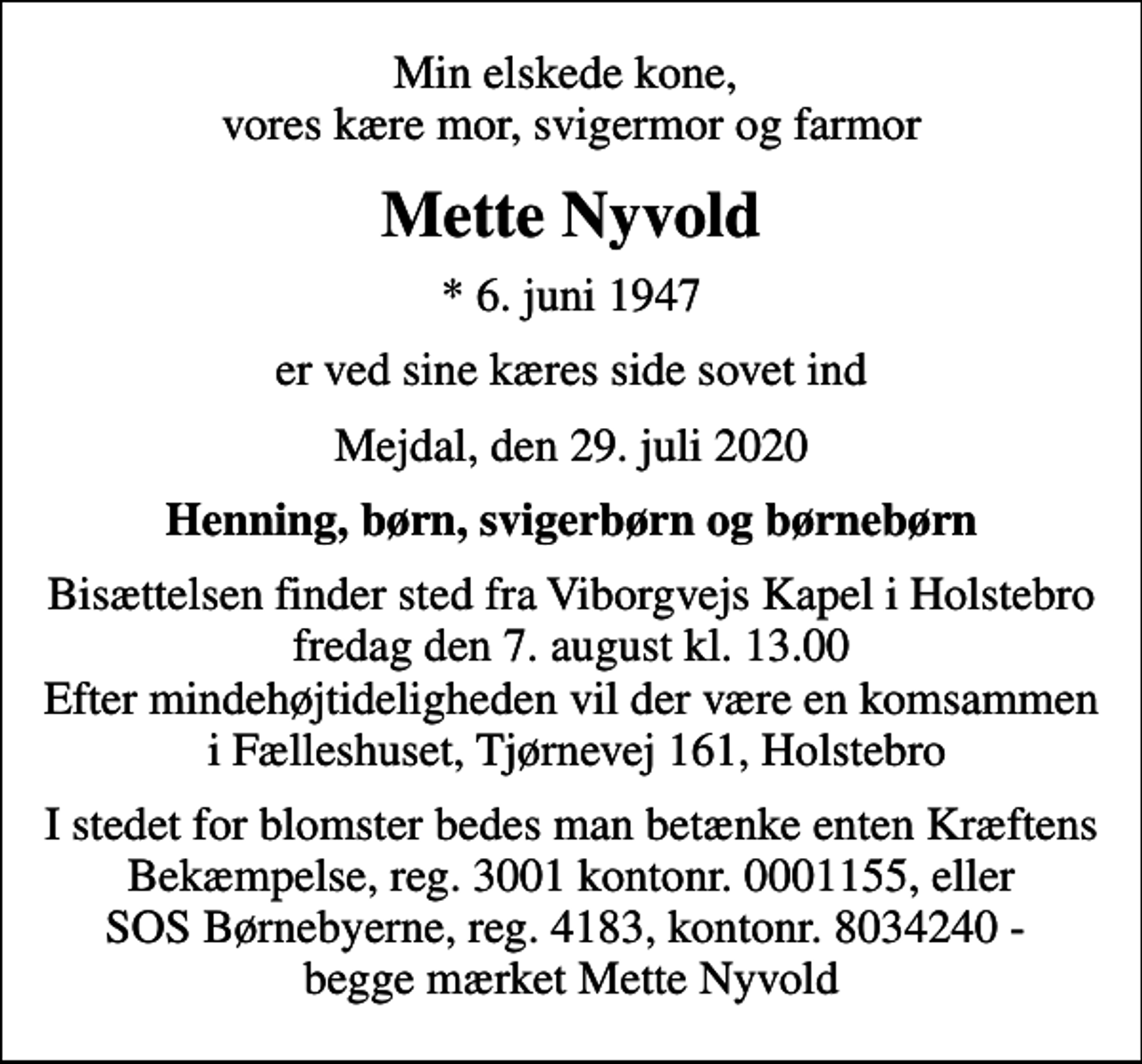 <p>Min elskede kone, vores kære mor, svigermor og farmor<br />Mette Nyvold<br />* 6. juni 1947<br />er ved sine kæres side sovet ind<br />Mejdal, den 29. juli 2020<br />Henning, børn, svigerbørn og børnebørn<br />Bisættelsen finder sted fra Viborgvejs Kapel i Holstebro fredag den 7. august kl. 13.00 Efter mindehøjtideligheden vil der være en komsammen i Fælleshuset, Tjørnevej 161, Holstebro<br />I stedet for evt. blomster kan man betænke<br />Kræftens Bekæmpelse reg.3001konto0001155mrk. Mette<br />Nyvold<br />I stedet for blomster bedes man betænke enten Kræftens Bekæmpelse, reg. 3001 kontonr. 0001155, eller SOS Børnebyerne, reg. 4183, kontonr. 8034240 - begge mærket Mette Nyvold</p>