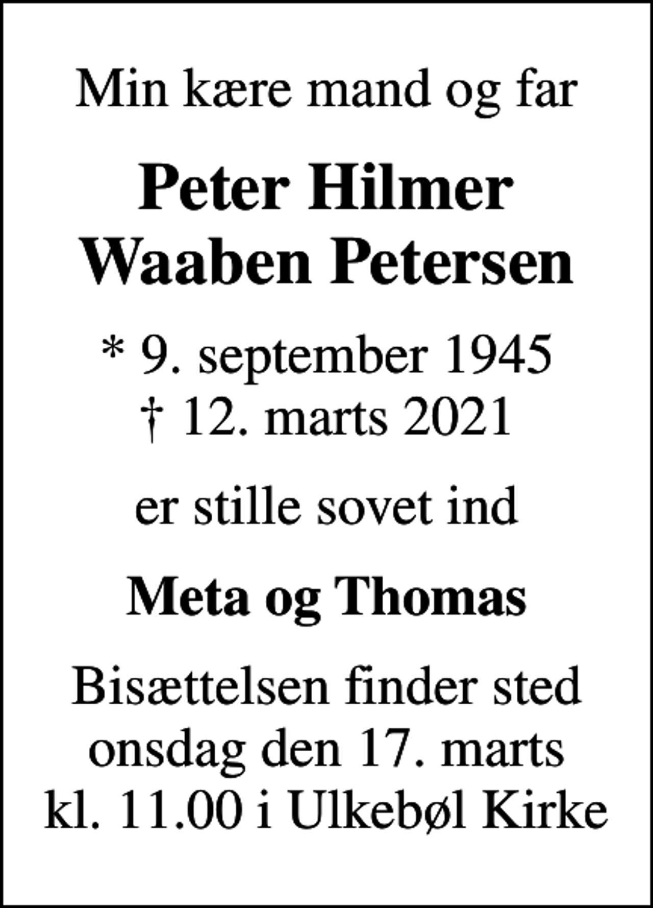 <p>Min kære mand og far<br />Peter Hilmer Waaben Petersen<br />* 9. september 1945<br />✝ 12. marts 2021<br />er stille sovet ind<br />Meta og Thomas<br />Bisættelsen finder sted onsdag den 17. marts kl. 11.00 i Ulkebøl Kirke</p>