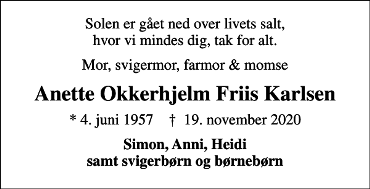 <p>Solen er gået ned over livets salt, hvor vi mindes dig, tak for alt.<br />Mor, svigermor, farmor &amp; momse<br />Anette Okkerhjelm Friis Karlsen<br />* 4. juni 1957 ✝ 19. november 2020<br />Simon, Anni, Heidi samt svigerbørn og børnebørn</p>