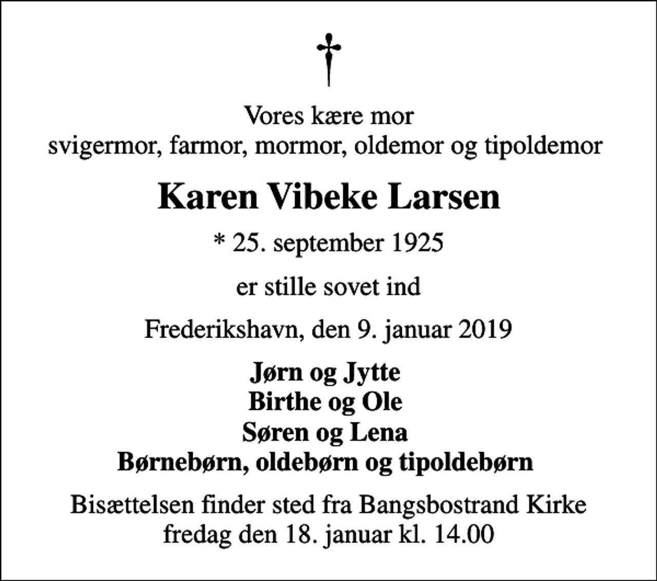 <p>Vores kære mor svigermor, farmor, mormor, oldemor og tipoldemor<br />Karen Vibeke Larsen<br />* 25. september 1925<br />er stille sovet ind<br />Frederikshavn, den 9. januar 2019<br />Jørn og Jytte Birthe og Ole Søren og Lena Børnebørn, oldebørn og tipoldebørn<br />Bisættelsen finder sted fra Bangsbostrand Kirke fredag den 18. januar kl. 14.00</p>