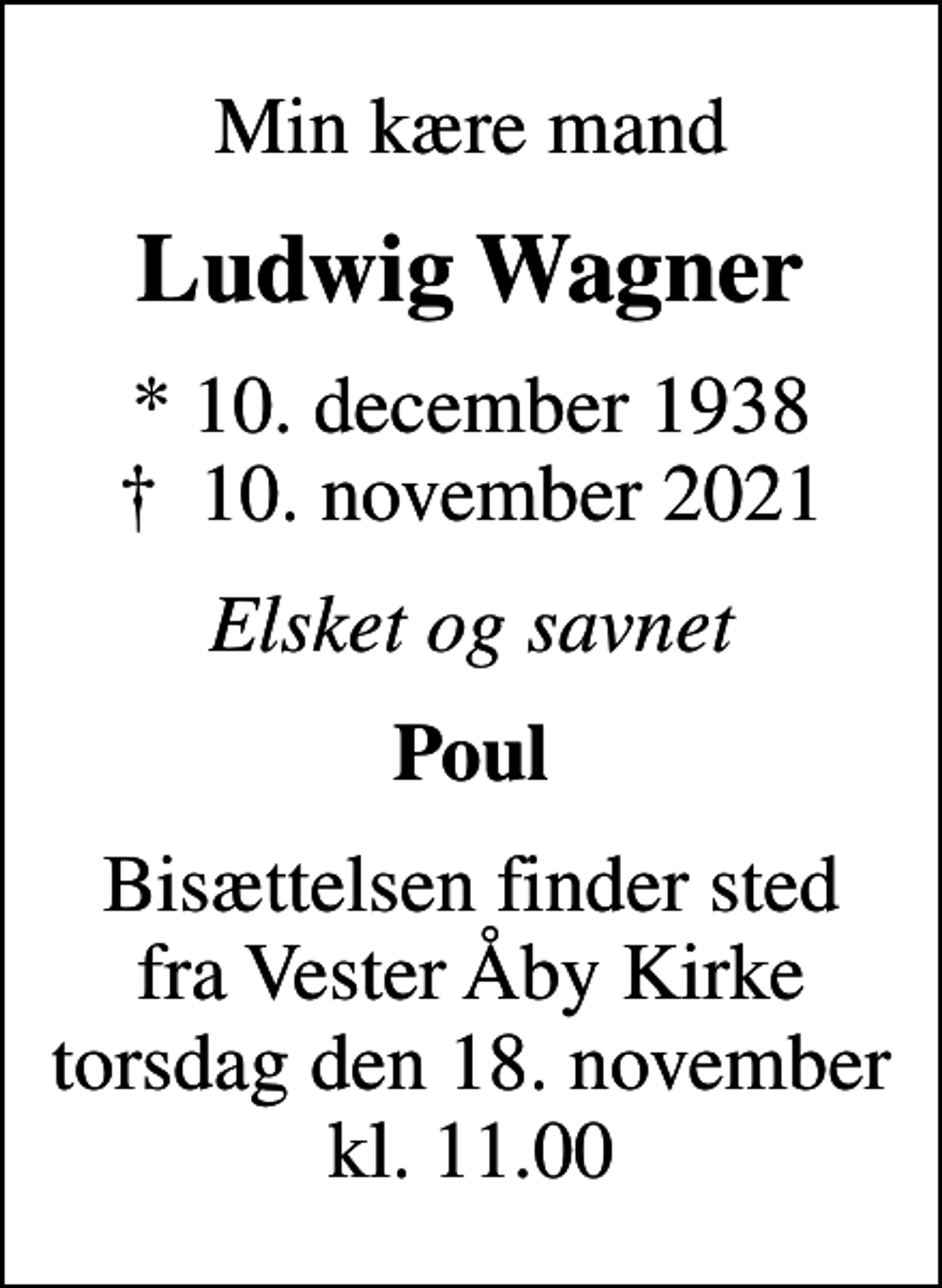 <p>Min kære mand<br />Ludwig Wagner<br />* 10. december 1938<br />✝ 10. november 2021<br />Elsket og savnet<br />Poul<br />Bisættelsen finder sted fra Vester Åby Kirke torsdag den 18. november kl. 11.00</p>