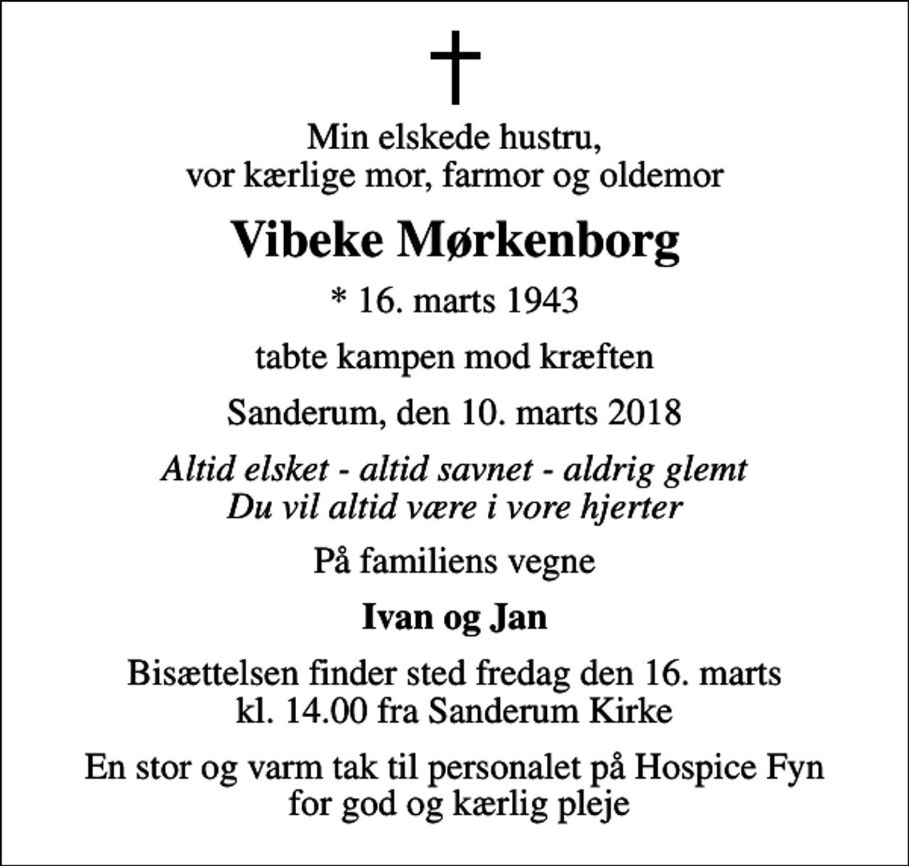 <p>Min elskede hustru, vor kærlige mor, farmor og oldemor<br />Vibeke Mørkenborg<br />* 16. marts 1943<br />tabte kampen mod kræften<br />Sanderum, den 10. marts 2018<br />Altid elsket - altid savnet - aldrig glemt Du vil altid være i vore hjerter<br />På familiens vegne<br />Ivan og Jan<br />Bisættelsen finder sted fredag den 16. marts kl. 14.00 fra Sanderum Kirke<br />En stor og varm tak til personalet på Hospice Fyn for god og kærlig pleje</p>