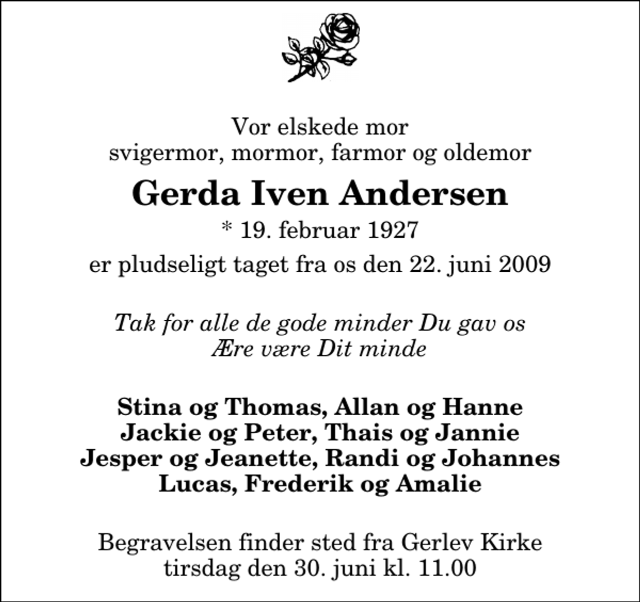 <p>Vor elskede mor svigermor, mormor, farmor og oldemor<br />Gerda Iven Andersen<br />* 19. februar 1927<br />er pludseligt taget fra os den 22. juni 2009<br />Tak for alle de gode minder Du gav os Ære være Dit minde<br />Stina og Thomas, Allan og Hanne Jackie og Peter, Thais og Jannie Jesper og Jeanette, Randi og Johannes Lucas, Frederik og Amalie<br />Begravelsen finder sted fra Gerlev Kirke tirsdag den 30. juni kl. 11.00</p>