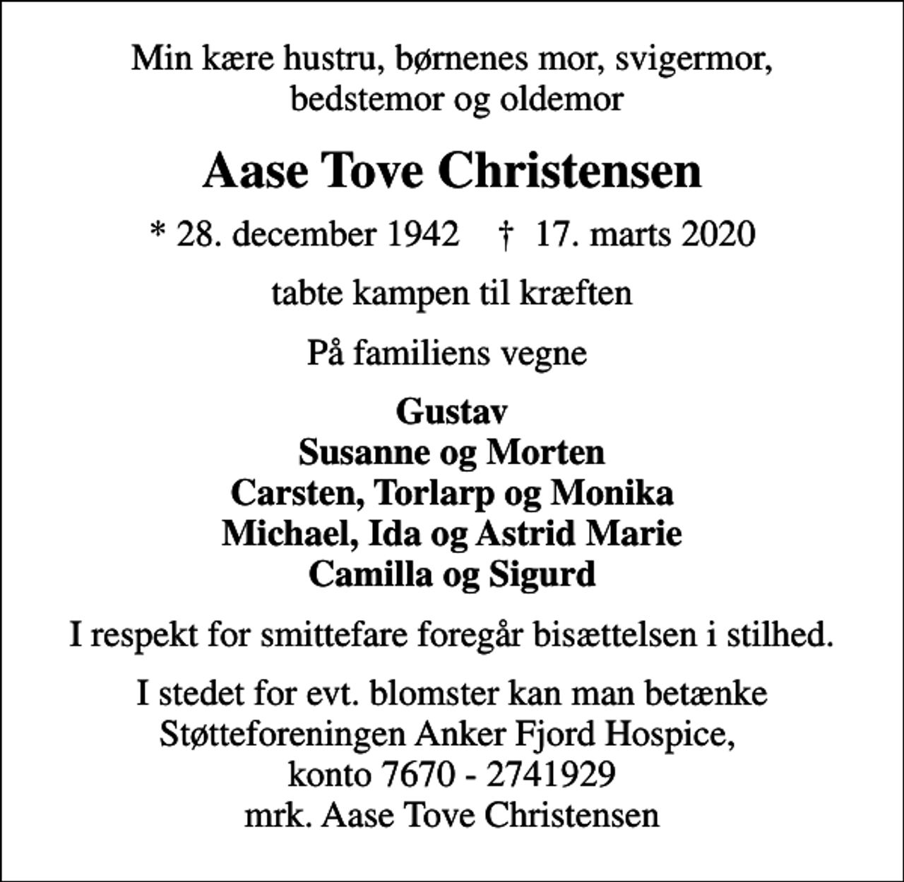 <p>Min kære hustru, børnenes mor, svigermor, bedstemor og oldemor<br />Aase Tove Christensen<br />* 28. december 1942 ✝ 17. marts 2020<br />tabte kampen til kræften<br />På familiens vegne<br />Gustav Susanne og Morten Carsten, Torlarp og Monika Michael, Ida og Astrid Marie Camilla og Sigurd<br />I respekt for smittefare foregår bisættelsen i stilhed.<br />I stedet for evt. blomster kan man betænke Støtteforeningen Anker Fjord Hospice, konto 7670 - 2741929 mrk. Aase Tove Christensen</p>