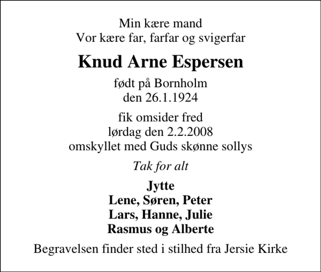 <p>Min kære mand Vor kære far, farfar og svigerfar<br />Knud Arne Espersen<br />født på Bornholm den 26.1.1924<br />fik omsider fred lørdag den 2.2.2008 omskyllet med Guds skønne sollys<br />Tak for alt<br />Jytte Lene, Søren, Peter Lars, Hanne, Julie Rasmus og Alberte<br />Begravelsen finder sted i stilhed fra Jersie Kirke</p>
