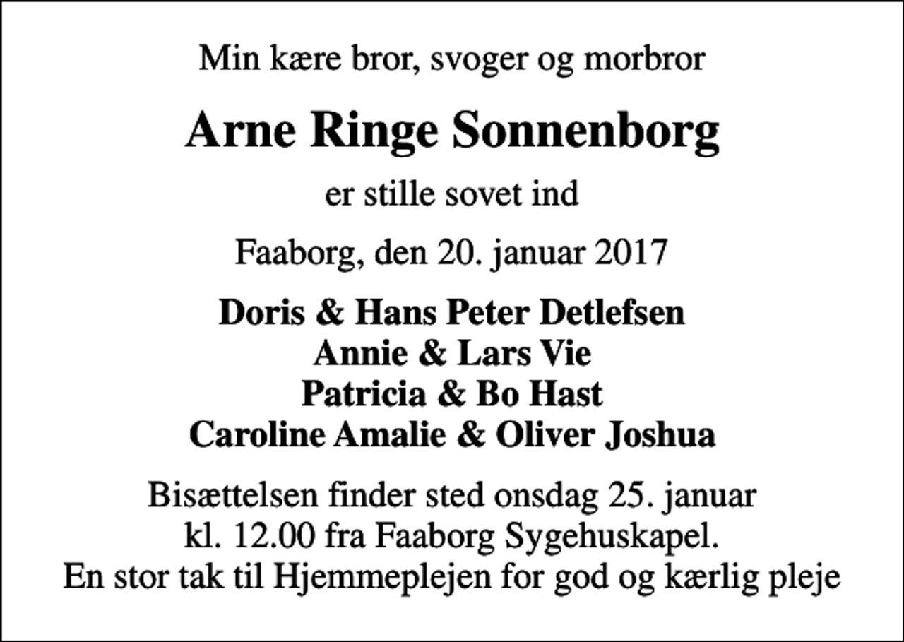 <p>Min kære bror, svoger og morbror<br />Arne Ringe Sonnenborg<br />er stille sovet ind<br />Faaborg, den 20. januar 2017<br />Doris &amp; Hans Peter Detlefsen Annie &amp; Lars Vie Patricia &amp; Bo Hast<br />Bisættelsen finder sted fra Kapellet ved Faaborg Sygehus onsdag den 25. januar kl. 12.00<br />En stor tak til Hjemmeplejen for god og kærlig pleje</p>