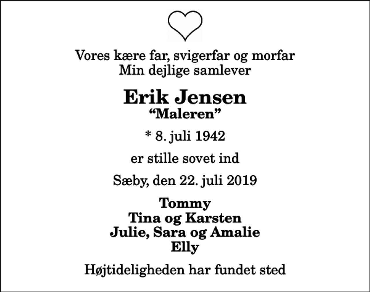<p>Vores kære far, svigerfar og morfar Min dejlige samlever<br />Erik Jensen<br />Maleren<br />* 8. juli 1942<br />er stille sovet ind<br />Sæby, den 22. juli 2019<br />Tommy Tina og Karsten Julie, Sara og Amalie Elly<br />Højtideligheden har fundet sted</p>