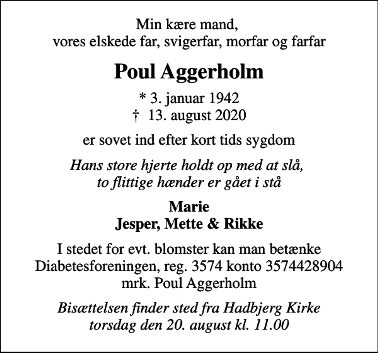 <p>Min kære mand, vores elskede far, svigerfar, morfar og farfar<br />Poul Aggerholm<br />* 3. januar 1942<br />✝ 13. august 2020<br />er sovet ind efter kort tids sygdom<br />Hans store hjerte holdt op med at slå, to flittige hænder er gået i stå<br />Marie Jesper, Mette &amp; Rikke<br />Bisættelsen finder sted fra Hadbjerg Kirke torsdag den 20. august kl. 11.00<br />I stedet for evt. blomster kan man betænke<br />Diabetesforeningen reg.3574kontonr.3574428904mrk. Poul<br />Aggerholm<br />Bisættelsen finder sted fra Hadbjerg Kirke torsdag den 20. august kl. 11.00</p>