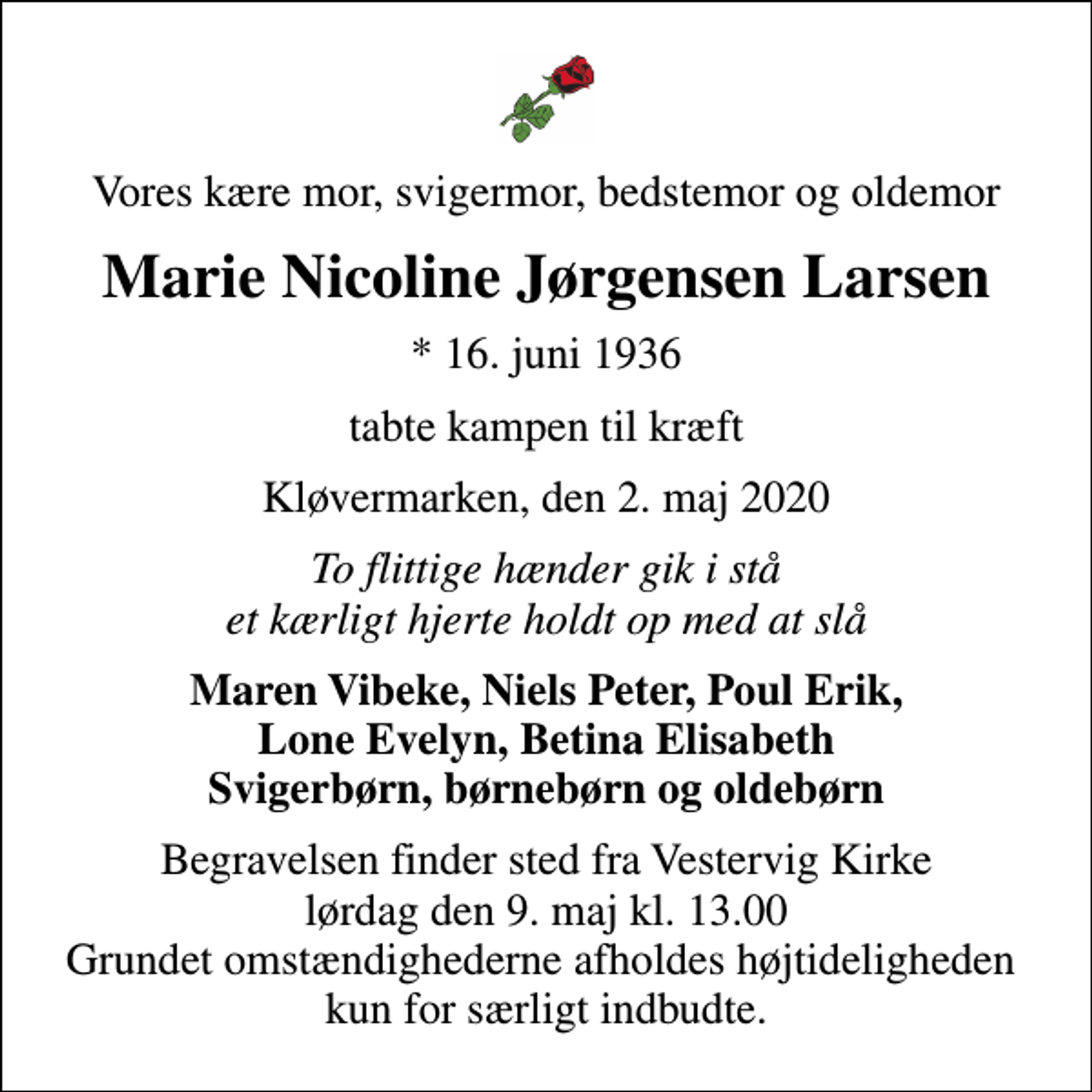 <p>Vores kære mor, svigermor, bedstemor og oldemor<br />Marie Nicoline Jørgensen Larsen<br />* 16. juni 1936<br />tabte kampen til kræft<br />Kløvermarken, den 2. maj 2020<br />To flittige hænder gik i stå et kærligt hjerte holdt op med at slå<br />Maren Vibeke, Niels Peter, Poul Erik, Lone Evelyn, Betina Elisabeth Svigerbørn, børnebørn og oldebørn<br />Begravelsen finder sted fra Vestervig Kirke lørdag den 9. maj kl. 13.00 Grundet omstændighederne afholdes højtideligheden kun for særligt indbudte.</p>