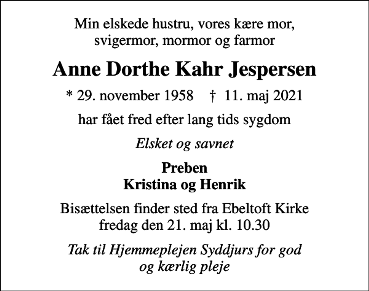 <p>Min elskede hustru, vores kære mor, svigermor, mormor og farmor<br />Anne Dorthe Kahr Jespersen<br />* 29. november 1958 ✝ 11. maj 2021<br />har fået fred efter lang tids sygdom<br />Elsket og savnet<br />Preben Kristina og Henrik<br />Bisættelsen finder sted fra Ebeltoft Kirke fredag den 21. maj kl. 10.30<br />Tak til Hjemmeplejen Syddjurs for god og kærlig pleje</p>