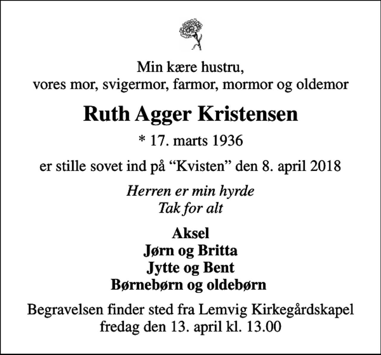 <p>Min kære hustru, vores mor, svigermor, farmor, mormor og oldemor<br />Ruth Agger Kristensen<br />* 17. marts 1936<br />er stille sovet ind på Kvisten den 8. april 2018<br />Herren er min hyrde Tak for alt<br />Aksel Jørn og Britta Jytte og Bent Børnebørn og oldebørn<br />Begravelsen finder sted fra Lemvig Kirkegårdskapel fredag den 13. april kl. 13.00</p>