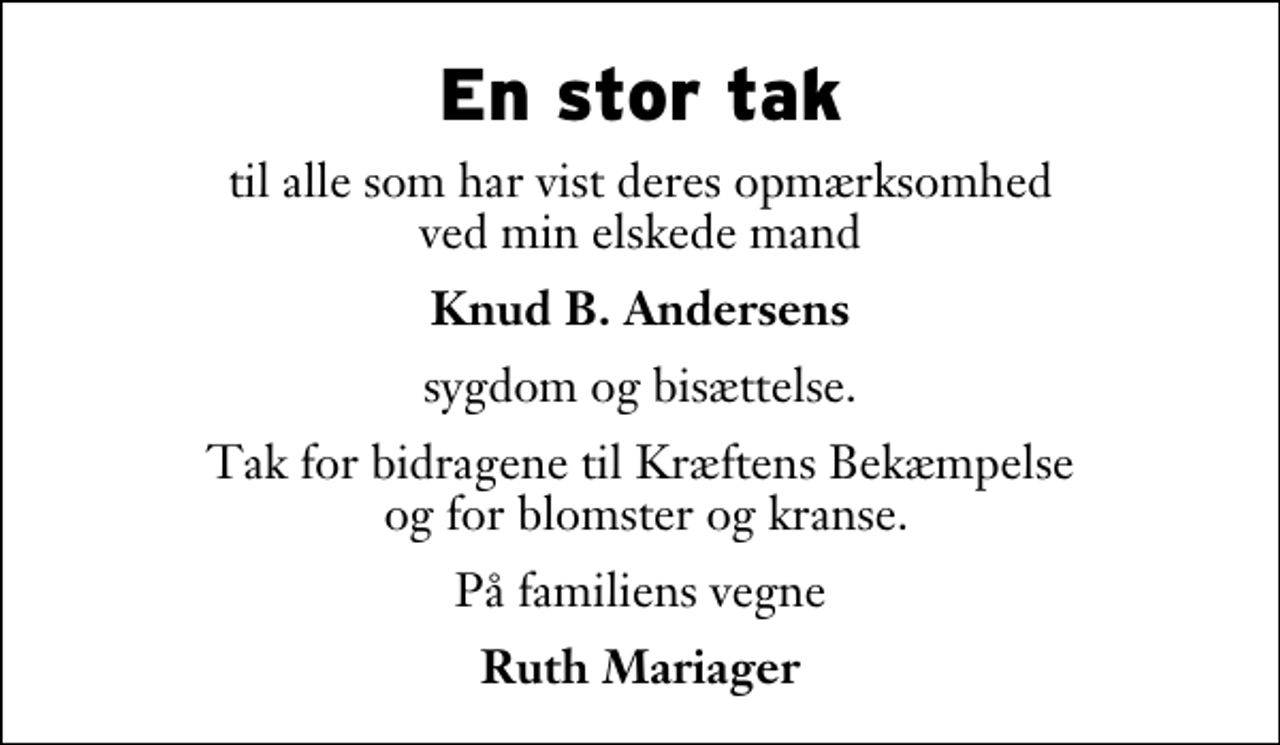 <p>En stor tak<br />til alle som har vist deres opmærksomhed ved min elskede mand<br />Knud B. Andersens<br />sygdom og bisættelse.<br />Tak for bidragene til Kræftens Bekæmpelse og for blomster og kranse.<br />På familiens vegne<br />Ruth Mariager</p>