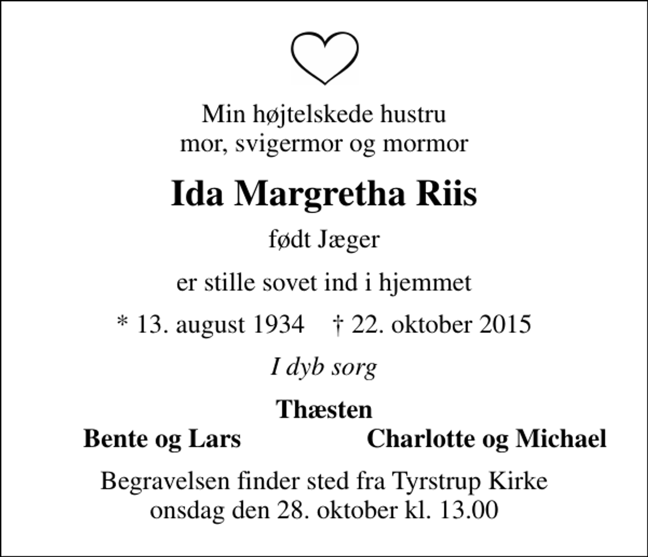 <p>Min højtelskede hustru mor, svigermor og mormor<br />Ida Margretha Riis<br />født Jæger<br />er stille sovet ind i hjemmet<br />* 13. august 1934 ✝ 22. oktober 2015<br />I dyb sorg<br />Thæsten<br />Bente og Lars<br />Charlotte og Michael<br />Begravelsen finder sted fra Tyrstrup Kirke onsdag den 28. oktober kl. 13.00</p>