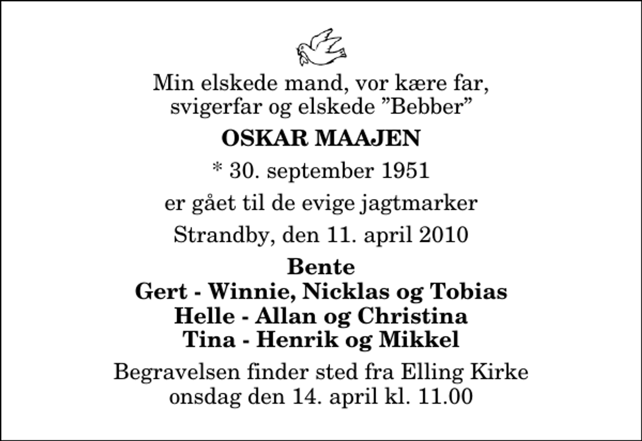 <p>Min elskede mand, vor kære far, svigerfar og elskede Bebber<br />Oskar Maajen<br />* 30. september 1951<br />er gået til de evige jagtmarker<br />Strandby, den 11. april 2010<br />Bente Gert - Winnie, Nicklas og Tobias Helle - Allan og Christina Tina - Henrik og Mikkel<br />Begravelsen finder sted fra Elling Kirke onsdag den 14. april kl. 11.00</p>