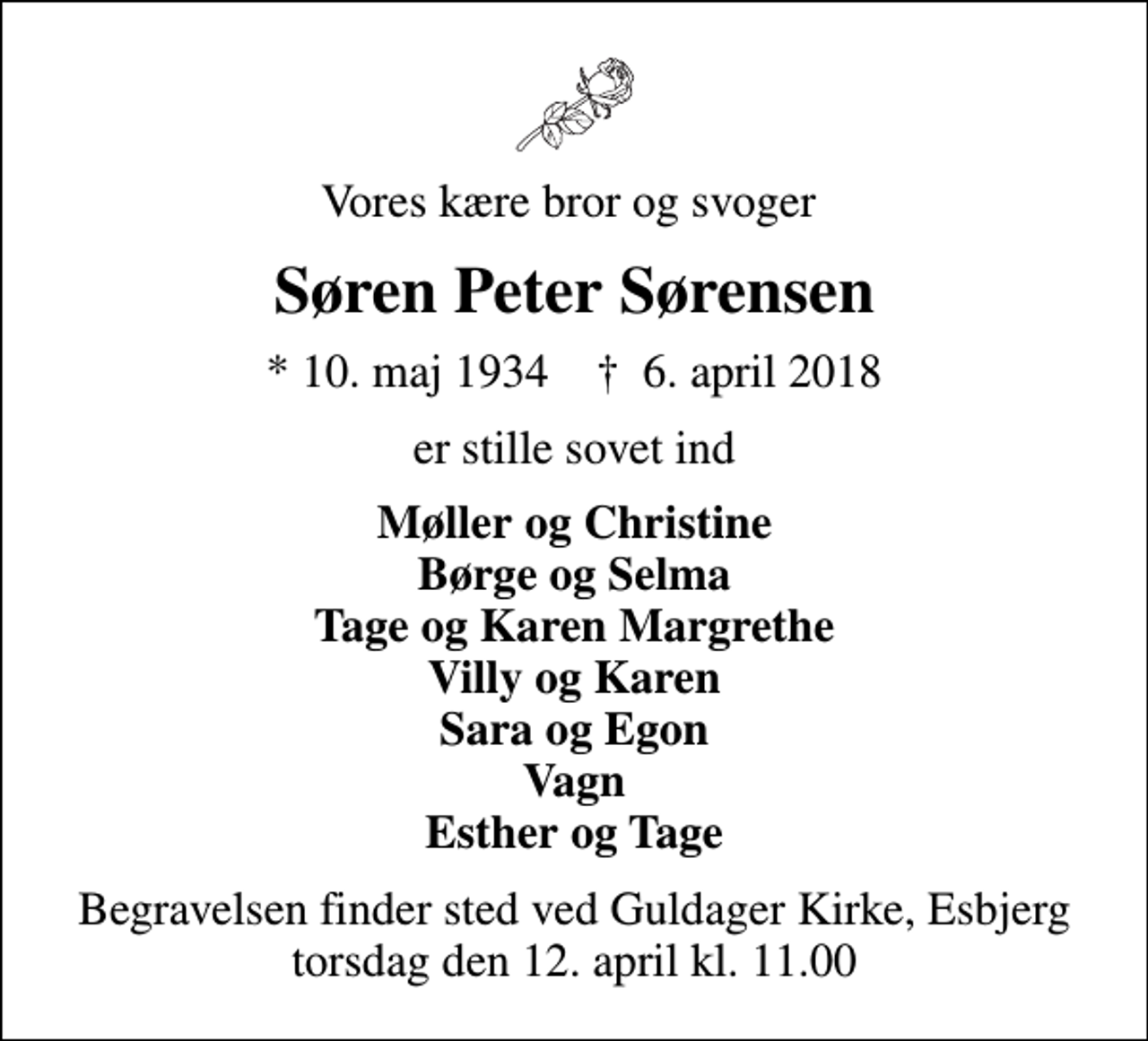 <p>Vores kære bror og svoger<br />Søren Peter Sørensen<br />* 10. maj 1934 ✝ 6. april 2018<br />er stille sovet ind<br />Møller og Christine Børge og Selma Tage og Karen Margrethe Villy og Karen Sara og Egon Vagn Esther og Tage<br />Begravelsen finder sted ved Guldager Kirke, Esbjerg torsdag den 12. april kl. 11.00</p>