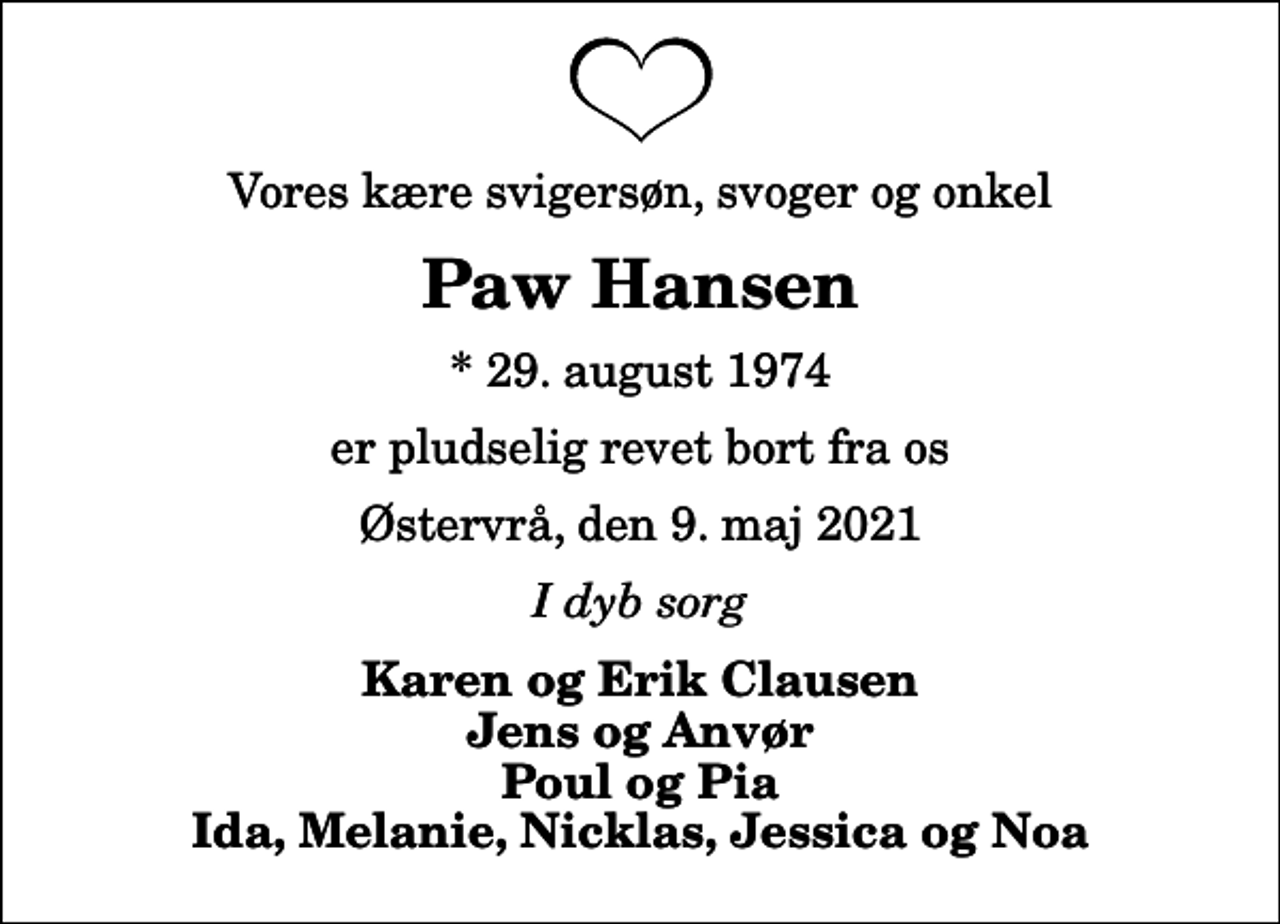 <p>Vores kære svigersøn, svoger og onkel<br />Paw Hansen<br />* 29. august 1974<br />er pludselig revet bort fra os<br />Østervrå, den 9. maj 2021<br />I dyb sorg<br />Karen og Erik Clausen Jens og Anvør Poul og Pia Ida, Melanie, Nicklas, Jessica og Noa</p>