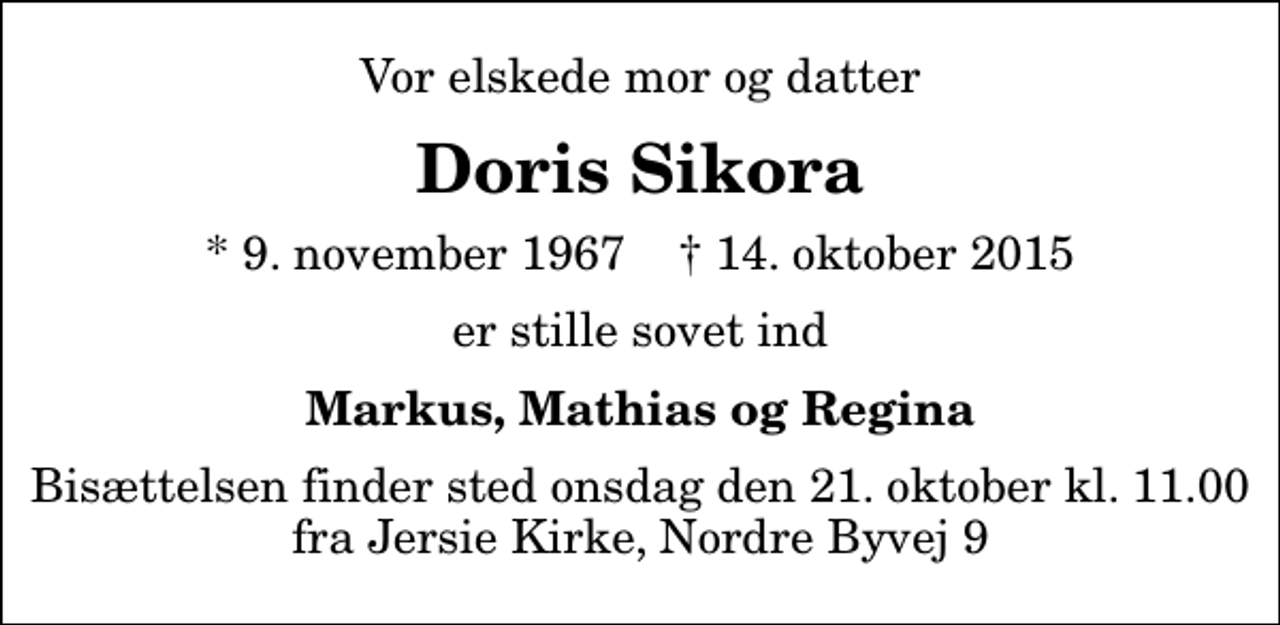 <p>Vor elskede mor og datter<br />Doris Sikora<br />* 9. november 1967 ✝ 14. oktober 2015<br />er stille sovet ind<br />Markus, Mathias og Regina<br />Bisættelsen finder sted onsdag den 21. oktober kl. 11.00 fra Jersie Kirke, Nordre Byvej 9</p>