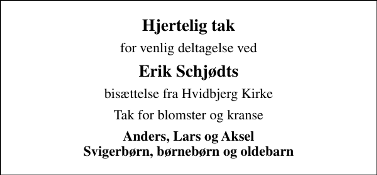 <p>Hjertelig tak<br />for venlig deltagelse ved<br />Erik Schjødts<br />bisættelse fra Hvidbjerg Kirke<br />Tak for blomster og kranse<br />Anders, Lars og Aksel Svigerbørn, børnebørn og oldebarn</p>